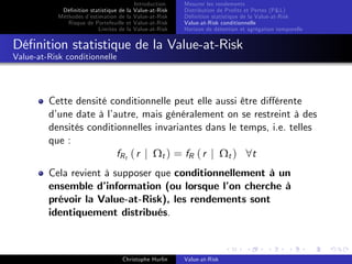 Dé…nition statistique de la
Méthodes d’
estimation de la
Risque de Portefeuille et
Limites de la

Introduction
Value-at-Risk
Value-at-Risk
Value-at-Risk
Value-at-Risk

Mesurer les rendements
Distribution de Pro…ts et Pertes (P&L)
Dé…nition statistique de la Value-at-Risk
Value-at-Risk conditionnelle
Horizon de détention et agrégation temporelle

Dé…nition statistique de la Value-at-Risk
Value-at-Risk conditionnelle

Cette densité conditionnelle peut elle aussi être di¤érente
d’
une date à l’
autre, mais généralement on se restreint à des
densités conditionnelles invariantes dans le temps, i.e. telles
que :
fR t ( r j Ω t ) = fR ( r j Ω t ) 8 t
Cela revient à supposer que conditionnellement à un
ensemble d’
information (ou lorsque l’ cherche à
on
prévoir la Value-at-Risk), les rendements sont
identiquement distribués.

Christophe Hurlin

Value-at-Risk

 