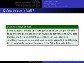 Dé…nition statistique de la
Méthodes d’
estimation de la
Risque de Portefeuille et
Limites de la

Introduction
Value-at-Risk
Value-at-Risk
Value-at-Risk
Value-at-Risk

Qu’ ce que la VaR ?
est
Comment utiliser la VaR ?
Qui utilise la VaR ?
Quels types de risques mesure la VaR ?

Qu’ ce que la VaR ?
est

Example (Value-at-Risk)
Si une banque annonce une VaR quotidienne sur son portefeuille
de 50 millions de dollars pour un niveau de con…ance de 99%, cela
implique qu’ y a seulement une chance sur 100, sous des
il
conditions normales de marché, que la perte associée à la détention
de ce portefeuille sur une journée excède 50 millions de dollars.

Christophe Hurlin

Value-at-Risk

 
