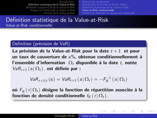 Dé…nition statistique de la
Méthodes d’
estimation de la
Risque de Portefeuille et
Limites de la

Introduction
Value-at-Risk
Value-at-Risk
Value-at-Risk
Value-at-Risk

Mesurer les rendements
Distribution de Pro…ts et Pertes (P&L)
Dé…nition statistique de la Value-at-Risk
Value-at-Risk conditionnelle
Horizon de détention et agrégation temporelle

Dé…nition statistique de la Value-at-Risk
Value-at-Risk conditionnelle

De…nition (prévision de VaR)
La prévision de la Value-at-Risk pour la date t + 1 et pour
un taux de couverture de α%, obtenue conditionnellement à
l’
ensemble d’
information Ωt disponible à la date t, notée
VaRt +1 ( αj Ωt ) , est dé…nie par :
VaR t +1 jt (α) = VaRt +1 ( αj Ωt ) =

FR 1 ( α j Ω t )

où FR ( r j Ωt ) désigne la fonction de répartition associée à la
fonction de densité conditionnelle fR ( r j Ωt ) .

Christophe Hurlin

Value-at-Risk

 