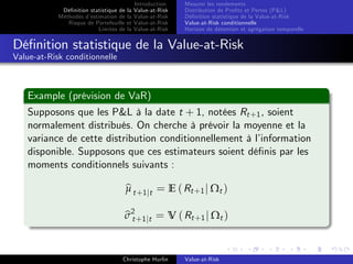 Dé…nition statistique de la
Méthodes d’
estimation de la
Risque de Portefeuille et
Limites de la

Introduction
Value-at-Risk
Value-at-Risk
Value-at-Risk
Value-at-Risk

Mesurer les rendements
Distribution de Pro…ts et Pertes (P&L)
Dé…nition statistique de la Value-at-Risk
Value-at-Risk conditionnelle
Horizon de détention et agrégation temporelle

Dé…nition statistique de la Value-at-Risk
Value-at-Risk conditionnelle

Example (prévision de VaR)
Supposons que les P&L à la date t + 1, notées Rt +1 , soient
normalement distribués. On cherche à prévoir la moyenne et la
variance de cette distribution conditionnellement à l’
information
disponible. Supposons que ces estimateurs soient dé…nis par les
moments conditionnels suivants :
b
µ t +1 jt = E ( Rt +1 j Ωt )

bt
σ2 +1 jt = V ( Rt +1 j Ωt )
Christophe Hurlin

Value-at-Risk

 