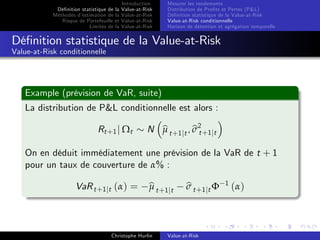 Dé…nition statistique de la
Méthodes d’
estimation de la
Risque de Portefeuille et
Limites de la

Introduction
Value-at-Risk
Value-at-Risk
Value-at-Risk
Value-at-Risk

Mesurer les rendements
Distribution de Pro…ts et Pertes (P&L)
Dé…nition statistique de la Value-at-Risk
Value-at-Risk conditionnelle
Horizon de détention et agrégation temporelle

Dé…nition statistique de la Value-at-Risk
Value-at-Risk conditionnelle

Example (prévision de VaR, suite)
La distribution de P&L conditionnelle est alors :
Rt +1 j Ωt

bt
b
N µ t +1 jt , σ 2 +1 jt

On en déduit immédiatement une prévision de la VaR de t + 1
pour un taux de couverture de α% :
VaR t +1 jt (α) =

b
µ t +1 jt

Christophe Hurlin

b
σ t +1 jt Φ

Value-at-Risk

1

(α)

 
