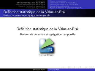 Dé…nition statistique de la
Méthodes d’
estimation de la
Risque de Portefeuille et
Limites de la

Introduction
Value-at-Risk
Value-at-Risk
Value-at-Risk
Value-at-Risk

Mesurer les rendements
Distribution de Pro…ts et Pertes (P&L)
Dé…nition statistique de la Value-at-Risk
Value-at-Risk conditionnelle
Horizon de détention et agrégation temporelle

Dé…nition statistique de la Value-at-Risk
Horizon de détention et agrégation temporelle

Dé…nition statistique de la Value-at-Risk
Horizon de détention et agrégation temporelle

Christophe Hurlin

Value-at-Risk

 