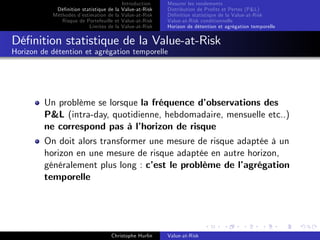 Dé…nition statistique de la
Méthodes d’
estimation de la
Risque de Portefeuille et
Limites de la

Introduction
Value-at-Risk
Value-at-Risk
Value-at-Risk
Value-at-Risk

Mesurer les rendements
Distribution de Pro…ts et Pertes (P&L)
Dé…nition statistique de la Value-at-Risk
Value-at-Risk conditionnelle
Horizon de détention et agrégation temporelle

Dé…nition statistique de la Value-at-Risk
Horizon de détention et agrégation temporelle

Un problème se lorsque la fréquence d’
observations des
P&L (intra-day, quotidienne, hebdomadaire, mensuelle etc..)
ne correspond pas à l’
horizon de risque
On doit alors transformer une mesure de risque adaptée à un
horizon en une mesure de risque adaptée en autre horizon,
généralement plus long : c’ le problème de l’
est
agrégation
temporelle

Christophe Hurlin

Value-at-Risk

 