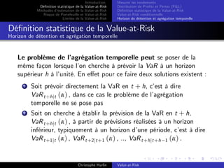 Dé…nition statistique de la
Méthodes d’
estimation de la
Risque de Portefeuille et
Limites de la

Introduction
Value-at-Risk
Value-at-Risk
Value-at-Risk
Value-at-Risk

Mesurer les rendements
Distribution de Pro…ts et Pertes (P&L)
Dé…nition statistique de la Value-at-Risk
Value-at-Risk conditionnelle
Horizon de détention et agrégation temporelle

Dé…nition statistique de la Value-at-Risk
Horizon de détention et agrégation temporelle

Le problème de l’
agrégation temporelle peut se poser de la
même façon lorsque l’ cherche à prévoir la VaR à un horizon
on
supérieur h à l’
unité. En e¤et pour ce faire deux solutions existent :
1

Soit prévoir directement la VaR en t + h, c’ à dire
est
VaR t +h jt (α) , dans ce cas le problème de l’
agrégation
temporelle ne se pose pas

2

Soit on cherche à établir la prévision de la VaR en t + h,
VaR t +h jt (α) , à partir de prévisions réalisées à un horizon
inférieur, typiquement à un horizon d’
une période, c’ à dire
est
VaR t +1 jt (α) , VaR t +2 jt +1 (α) , .., VaR t +h jt +h 1 (α) .
Christophe Hurlin

Value-at-Risk

 