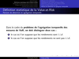 Dé…nition statistique de la
Méthodes d’
estimation de la
Risque de Portefeuille et
Limites de la

Introduction
Value-at-Risk
Value-at-Risk
Value-at-Risk
Value-at-Risk

Mesurer les rendements
Distribution de Pro…ts et Pertes (P&L)
Dé…nition statistique de la Value-at-Risk
Value-at-Risk conditionnelle
Horizon de détention et agrégation temporelle

Dé…nition statistique de la Value-at-Risk
Horizon de détention et agrégation temporelle

Dans le cadre du problème de l’
agrégation temporelle des
mesures de VaR, on doit distinguer deux cas :
1

le cas où l’ suppose que les rendements sont i.i.d.
on

2

le cas où l’ suppose que les rendements ne sont pas i.i.d.
on

Christophe Hurlin

Value-at-Risk

 