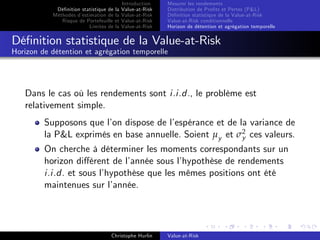 Dé…nition statistique de la
Méthodes d’
estimation de la
Risque de Portefeuille et
Limites de la

Introduction
Value-at-Risk
Value-at-Risk
Value-at-Risk
Value-at-Risk

Mesurer les rendements
Distribution de Pro…ts et Pertes (P&L)
Dé…nition statistique de la Value-at-Risk
Value-at-Risk conditionnelle
Horizon de détention et agrégation temporelle

Dé…nition statistique de la Value-at-Risk
Horizon de détention et agrégation temporelle

Dans le cas où les rendements sont i.i.d., le problème est
relativement simple.
Supposons que l’ dispose de l’
on
espérance et de la variance de
la P&L exprimés en base annuelle. Soient µy et σ2 ces valeurs.
y
On cherche à déterminer les moments correspondants sur un
horizon di¤érent de l’
année sous l’
hypothèse de rendements
i.i.d. et sous l’
hypothèse que les mêmes positions ont été
maintenues sur l’
année.

Christophe Hurlin

Value-at-Risk

 