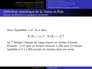 Dé…nition statistique de la
Méthodes d’
estimation de la
Risque de Portefeuille et
Limites de la

Introduction
Value-at-Risk
Value-at-Risk
Value-at-Risk
Value-at-Risk

Mesurer les rendements
Distribution de Pro…ts et Pertes (P&L)
Dé…nition statistique de la Value-at-Risk
Value-at-Risk conditionnelle
Horizon de détention et agrégation temporelle

Dé…nition statistique de la Value-at-Risk
Horizon de détention et agrégation temporelle

Sous l’
hypothèse i.i.d., on a alors :
E (Rt ) = µy T

V (Rt ) = σ2 T
y

où T désigne l’
horizon du risque mesuré en nombre d’
années.
Exemple : 1/12 pour un horizon mensuel, 1/252 pour un horizon
quotidien si il y a 252 journée de cotation dans une année.

Christophe Hurlin

Value-at-Risk

 