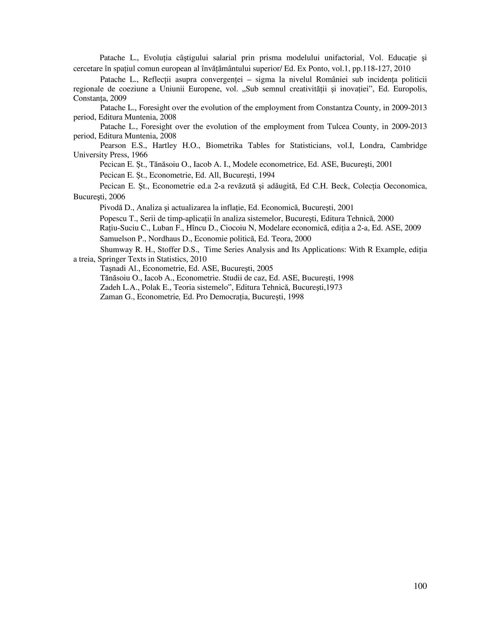 100
Patache L., Evolu ia câştigului salarial prin prisma modelului unifactorial, Vol. Educa ie şi
cercetare în spa iul comun european al învă ământului superior/ Ed. Ex Ponto, vol.1, pp.118-127, 2010
Patache L., Reflec ii asupra convergen ei – sigma la nivelul României sub inciden a politicii
regionale de coeziune a Uniunii Europene, vol. „Sub semnul creativită ii şi inova iei”, Ed. Europolis,
Constan a, 2009
Patache L., Foresight over the evolution of the employment from Constantza County, in 2009-2013
period, Editura Muntenia, 2008
Patache L., Foresight over the evolution of the employment from Tulcea County, in 2009-2013
period, Editura Muntenia, 2008
Pearson E.S., Hartley H.O., Biometrika Tables for Statisticians, vol.I, Londra, Cambridge
University Press, 1966
Pecican E. Şt., Tănăsoiu O., Iacob A. I., Modele econometrice, Ed. ASE, Bucureşti, 2001
Pecican E. Şt., Econometrie, Ed. All, Bucureşti, 1994
Pecican E. Şt., Econometrie ed.a 2-a revăzută şi adăugită, Ed C.H. Beck, Colec ia Oeconomica,
Bucureşti, 2006
Pivodă D., Analiza şi actualizarea la infla ie, Ed. Economică, Bucureşti, 2001
Popescu T., Serii de timp-aplica ii în analiza sistemelor, Bucureşti, Editura Tehnică, 2000
Ra iu-Suciu C., Luban F., Hîncu D., Ciocoiu N, Modelare economică, edi ia a 2-a, Ed. ASE, 2009
Samuelson P., Nordhaus D., Economie politică, Ed. Teora, 2000
Shumway R. H., Stoffer D.S., Time Series Analysis and Its Applications: With R Example, edi ia
a treia, Springer Texts in Statistics, 2010
Taşnadi Al., Econometrie, Ed. ASE, Bucureşti, 2005
Tănăsoiu O., Iacob A., Econometrie. Studii de caz, Ed. ASE, Bucureşti, 1998
Zadeh L.A., Polak E., Teoria sistemelo”, Editura Tehnică, Bucureşti,1973
Zaman G., Econometrie, Ed. Pro Democra ia, Bucureşti, 1998
 