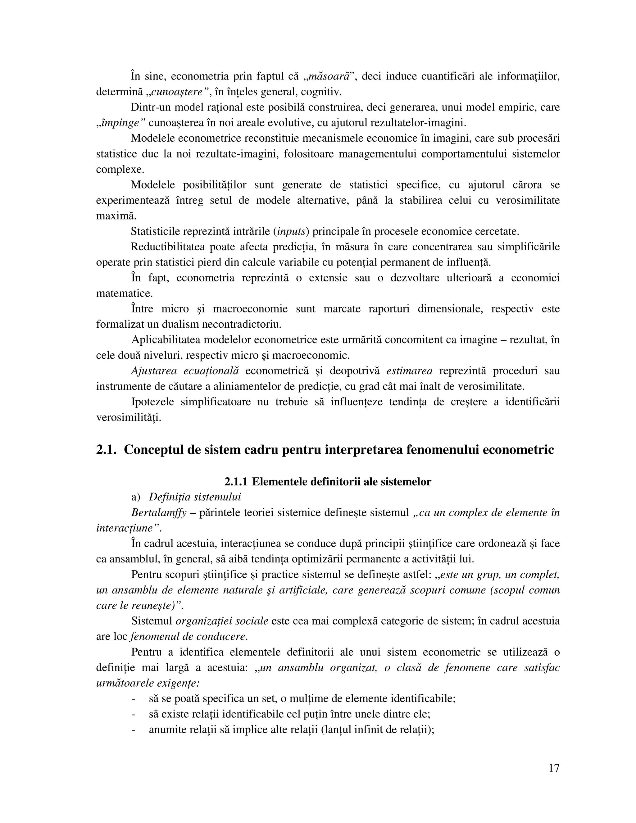 17
În sine, econometria prin faptul că „măsoară”, deci induce cuantificări ale informa iilor,
determină „cunoaştere”, în în eles general, cognitiv.
Dintr-un model ra ional este posibilă construirea, deci generarea, unui model empiric, care
„împinge” cunoaşterea în noi areale evolutive, cu ajutorul rezultatelor-imagini.
Modelele econometrice reconstituie mecanismele economice în imagini, care sub procesări
statistice duc la noi rezultate-imagini, folositoare managementului comportamentului sistemelor
complexe.
Modelele posibilită ilor sunt generate de statistici specifice, cu ajutorul cărora se
experimentează întreg setul de modele alternative, până la stabilirea celui cu verosimilitate
maximă.
Statisticile reprezintă intrările (inputs) principale în procesele economice cercetate.
Reductibilitatea poate afecta predic ia, în măsura în care concentrarea sau simplificările
operate prin statistici pierd din calcule variabile cu poten ial permanent de influen ă.
În fapt, econometria reprezintă o extensie sau o dezvoltare ulterioară a economiei
matematice.
Între micro şi macroeconomie sunt marcate raporturi dimensionale, respectiv este
formalizat un dualism necontradictoriu.
Aplicabilitatea modelelor econometrice este urmărită concomitent ca imagine – rezultat, în
cele două niveluri, respectiv micro şi macroeconomic.
Ajustarea ecua ională econometrică şi deopotrivă estimarea reprezintă proceduri sau
instrumente de căutare a aliniamentelor de predic ie, cu grad cât mai înalt de verosimilitate.
Ipotezele simplificatoare nu trebuie să influen eze tendin a de creştere a identificării
verosimilită i.
2.1. Conceptul de sistem cadru pentru interpretarea fenomenului econometric
2.1.1 Elementele definitorii ale sistemelor
a) Defini ia sistemului
Bertalamffy – părintele teoriei sistemice defineşte sistemul „ca un complex de elemente în
interac iune”.
În cadrul acestuia, interac iunea se conduce după principii ştiin ifice care ordonează şi face
ca ansamblul, în general, să aibă tendin a optimizării permanente a activită ii lui.
Pentru scopuri ştiin ifice şi practice sistemul se defineşte astfel: „este un grup, un complet,
un ansamblu de elemente naturale şi artificiale, care generează scopuri comune (scopul comun
care le reuneşte)”.
Sistemul organiza iei sociale este cea mai complexă categorie de sistem; în cadrul acestuia
are loc fenomenul de conducere.
Pentru a identifica elementele definitorii ale unui sistem econometric se utilizează o
defini ie mai largă a acestuia: „un ansamblu organizat, o clasă de fenomene care satisfac
următoarele exigen e:
- să se poată specifica un set, o mul ime de elemente identificabile;
- să existe rela ii identificabile cel pu in între unele dintre ele;
- anumite rela ii să implice alte rela ii (lan ul infinit de rela ii);
 