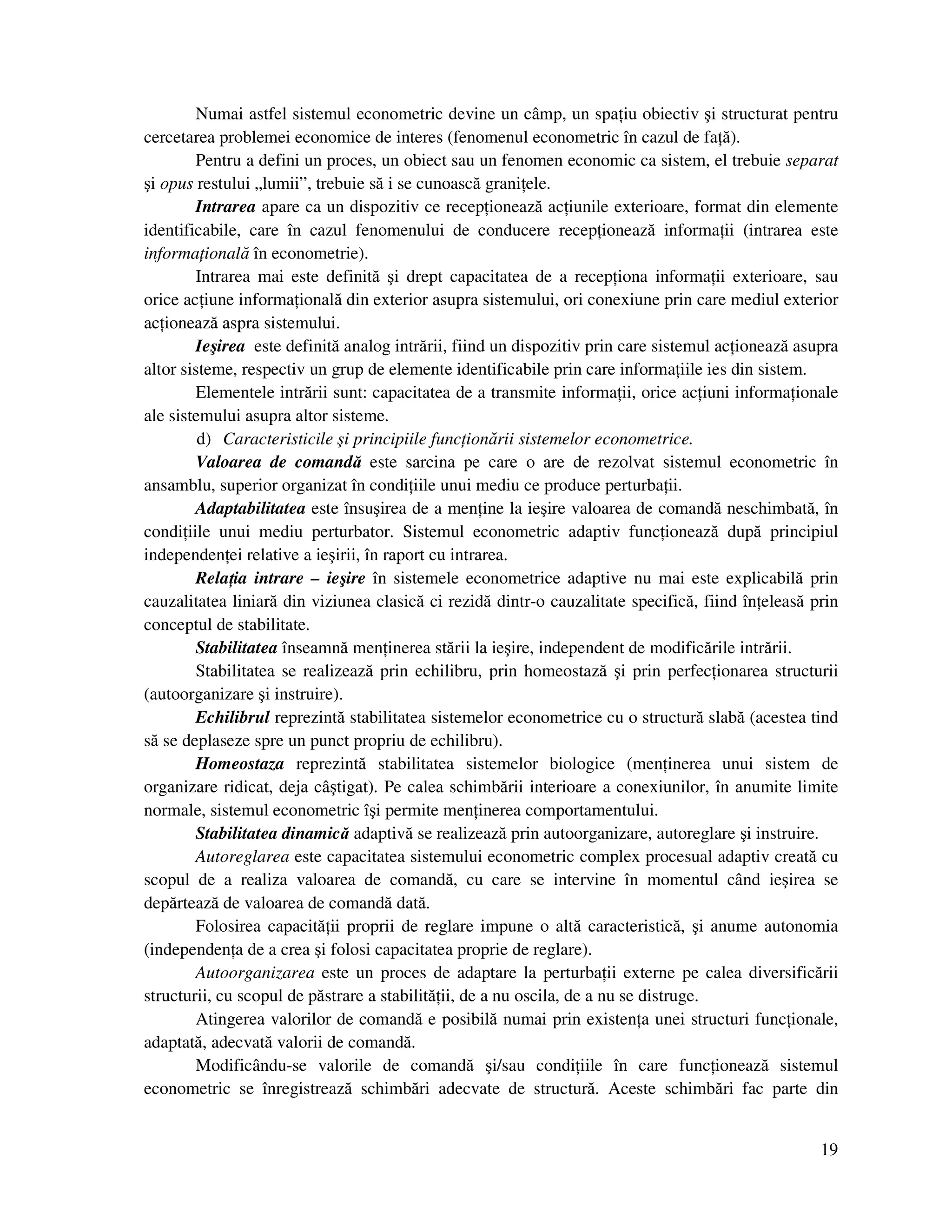 19
Numai astfel sistemul econometric devine un câmp, un spa iu obiectiv şi structurat pentru
cercetarea problemei economice de interes (fenomenul econometric în cazul de fa ă).
Pentru a defini un proces, un obiect sau un fenomen economic ca sistem, el trebuie separat
şi opus restului „lumii”, trebuie să i se cunoască grani ele.
Intrarea apare ca un dispozitiv ce recep ionează ac iunile exterioare, format din elemente
identificabile, care în cazul fenomenului de conducere recep ionează informa ii (intrarea este
informa ională în econometrie).
Intrarea mai este definită şi drept capacitatea de a recep iona informa ii exterioare, sau
orice ac iune informa ională din exterior asupra sistemului, ori conexiune prin care mediul exterior
ac ionează aspra sistemului.
Ieşirea este definită analog intrării, fiind un dispozitiv prin care sistemul ac ionează asupra
altor sisteme, respectiv un grup de elemente identificabile prin care informa iile ies din sistem.
Elementele intrării sunt: capacitatea de a transmite informa ii, orice ac iuni informa ionale
ale sistemului asupra altor sisteme.
d) Caracteristicile şi principiile func ionării sistemelor econometrice.
Valoarea de comandă este sarcina pe care o are de rezolvat sistemul econometric în
ansamblu, superior organizat în condi iile unui mediu ce produce perturba ii.
Adaptabilitatea este însuşirea de a men ine la ieşire valoarea de comandă neschimbată, în
condi iile unui mediu perturbator. Sistemul econometric adaptiv func ionează după principiul
independen ei relative a ieşirii, în raport cu intrarea.
Rela ia intrare – ieşire în sistemele econometrice adaptive nu mai este explicabilă prin
cauzalitatea liniară din viziunea clasică ci rezidă dintr-o cauzalitate specifică, fiind în eleasă prin
conceptul de stabilitate.
Stabilitatea înseamnă men inerea stării la ieşire, independent de modificările intrării.
Stabilitatea se realizează prin echilibru, prin homeostază şi prin perfec ionarea structurii
(autoorganizare şi instruire).
Echilibrul reprezintă stabilitatea sistemelor econometrice cu o structură slabă (acestea tind
să se deplaseze spre un punct propriu de echilibru).
Homeostaza reprezintă stabilitatea sistemelor biologice (men inerea unui sistem de
organizare ridicat, deja câştigat). Pe calea schimbării interioare a conexiunilor, în anumite limite
normale, sistemul econometric îşi permite men inerea comportamentului.
Stabilitatea dinamică adaptivă se realizează prin autoorganizare, autoreglare şi instruire.
Autoreglarea este capacitatea sistemului econometric complex procesual adaptiv creată cu
scopul de a realiza valoarea de comandă, cu care se intervine în momentul când ieşirea se
depărtează de valoarea de comandă dată.
Folosirea capacită ii proprii de reglare impune o altă caracteristică, şi anume autonomia
(independen a de a crea şi folosi capacitatea proprie de reglare).
Autoorganizarea este un proces de adaptare la perturba ii externe pe calea diversificării
structurii, cu scopul de păstrare a stabilită ii, de a nu oscila, de a nu se distruge.
Atingerea valorilor de comandă e posibilă numai prin existen a unei structuri func ionale,
adaptată, adecvată valorii de comandă.
Modificându-se valorile de comandă şi/sau condi iile în care func ionează sistemul
econometric se înregistrează schimbări adecvate de structură. Aceste schimbări fac parte din
 