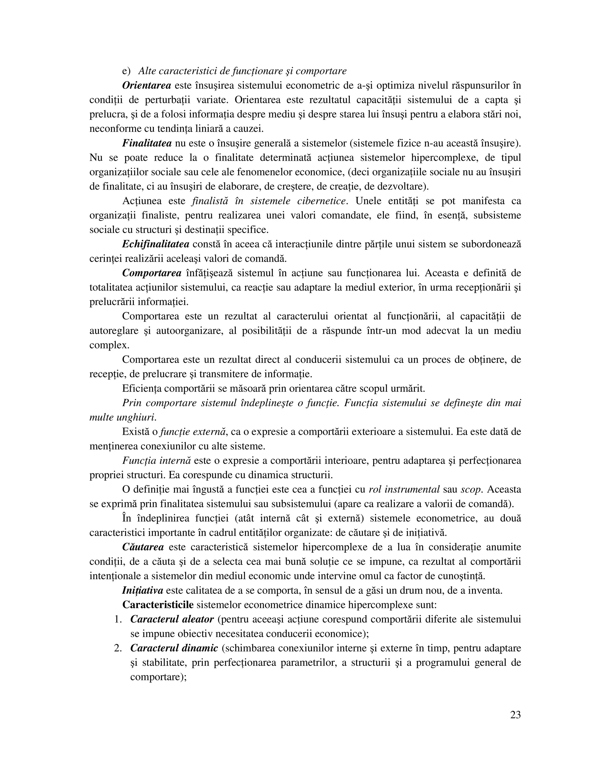 23
e) Alte caracteristici de func ionare şi comportare
Orientarea este însuşirea sistemului econometric de a-şi optimiza nivelul răspunsurilor în
condi ii de perturba ii variate. Orientarea este rezultatul capacită ii sistemului de a capta şi
prelucra, şi de a folosi informa ia despre mediu şi despre starea lui însuşi pentru a elabora stări noi,
neconforme cu tendin a liniară a cauzei.
Finalitatea nu este o însuşire generală a sistemelor (sistemele fizice n-au această însuşire).
Nu se poate reduce la o finalitate determinată ac iunea sistemelor hipercomplexe, de tipul
organiza iilor sociale sau cele ale fenomenelor economice, (deci organiza iile sociale nu au însuşiri
de finalitate, ci au însuşiri de elaborare, de creştere, de crea ie, de dezvoltare).
Ac iunea este finalistă în sistemele cibernetice. Unele entită i se pot manifesta ca
organiza ii finaliste, pentru realizarea unei valori comandate, ele fiind, în esen ă, subsisteme
sociale cu structuri şi destina ii specifice.
Echifinalitatea constă în aceea că interac iunile dintre păr ile unui sistem se subordonează
cerin ei realizării aceleaşi valori de comandă.
Comportarea înfă işează sistemul în ac iune sau func ionarea lui. Aceasta e definită de
totalitatea ac iunilor sistemului, ca reac ie sau adaptare la mediul exterior, în urma recep ionării şi
prelucrării informa iei.
Comportarea este un rezultat al caracterului orientat al func ionării, al capacită ii de
autoreglare şi autoorganizare, al posibilită ii de a răspunde într-un mod adecvat la un mediu
complex.
Comportarea este un rezultat direct al conducerii sistemului ca un proces de ob inere, de
recep ie, de prelucrare şi transmitere de informa ie.
Eficien a comportării se măsoară prin orientarea către scopul urmărit.
Prin comportare sistemul îndeplineşte o func ie. Func ia sistemului se defineşte din mai
multe unghiuri.
Există o func ie externă, ca o expresie a comportării exterioare a sistemului. Ea este dată de
men inerea conexiunilor cu alte sisteme.
Func ia internă este o expresie a comportării interioare, pentru adaptarea şi perfec ionarea
propriei structuri. Ea corespunde cu dinamica structurii.
O defini ie mai îngustă a func iei este cea a func iei cu rol instrumental sau scop. Aceasta
se exprimă prin finalitatea sistemului sau subsistemului (apare ca realizare a valorii de comandă).
În îndeplinirea func iei (atât internă cât şi externă) sistemele econometrice, au două
caracteristici importante în cadrul entită ilor organizate: de căutare şi de ini iativă.
Căutarea este caracteristică sistemelor hipercomplexe de a lua în considera ie anumite
condi ii, de a căuta şi de a selecta cea mai bună solu ie ce se impune, ca rezultat al comportării
inten ionale a sistemelor din mediul economic unde intervine omul ca factor de cunoştin ă.
Ini iativa este calitatea de a se comporta, în sensul de a găsi un drum nou, de a inventa.
Caracteristicile sistemelor econometrice dinamice hipercomplexe sunt:
1. Caracterul aleator (pentru aceeaşi ac iune corespund comportării diferite ale sistemului
se impune obiectiv necesitatea conducerii economice);
2. Caracterul dinamic (schimbarea conexiunilor interne şi externe în timp, pentru adaptare
şi stabilitate, prin perfec ionarea parametrilor, a structurii şi a programului general de
comportare);
 