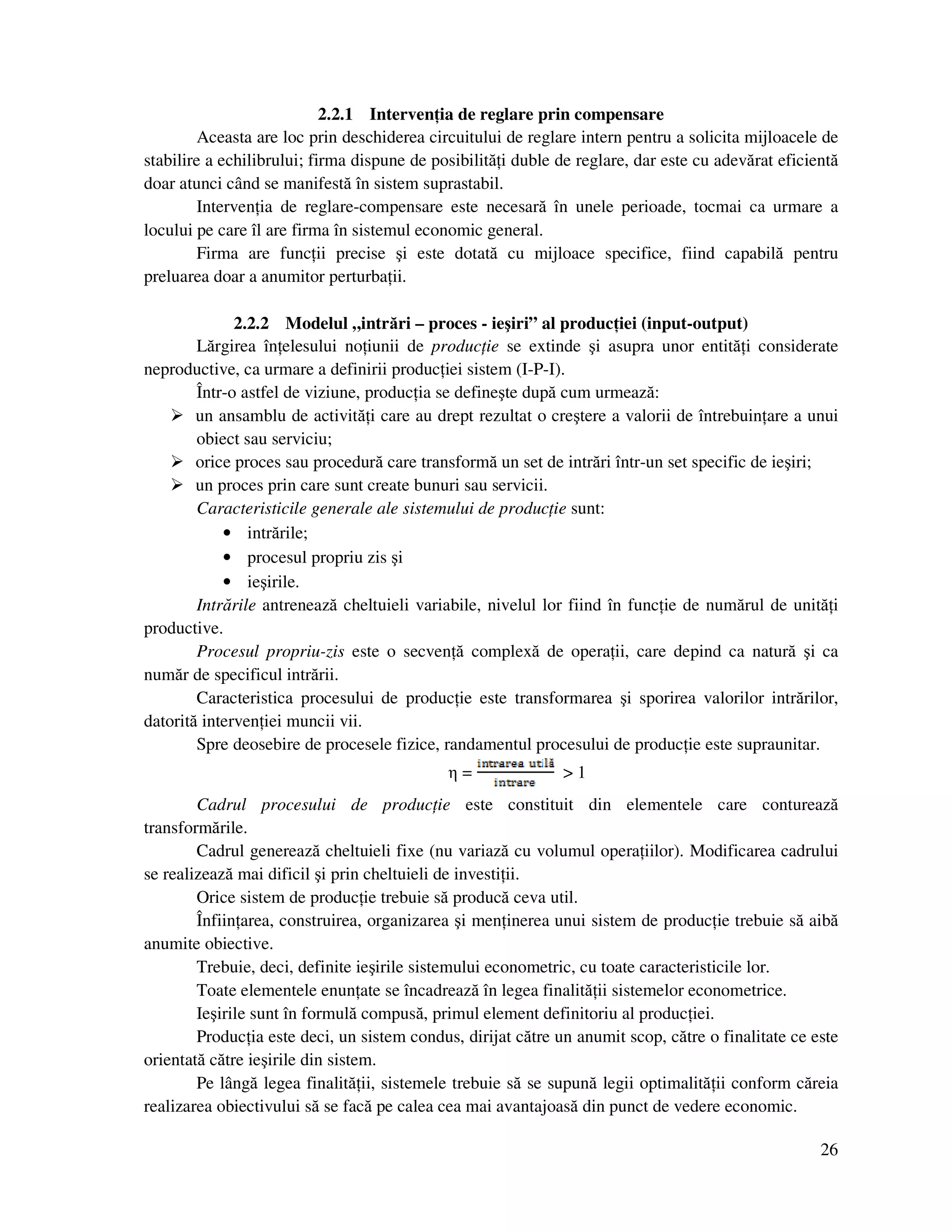 26
2.2.1 Interven ia de reglare prin compensare
Aceasta are loc prin deschiderea circuitului de reglare intern pentru a solicita mijloacele de
stabilire a echilibrului; firma dispune de posibilită i duble de reglare, dar este cu adevărat eficientă
doar atunci când se manifestă în sistem suprastabil.
Interven ia de reglare-compensare este necesară în unele perioade, tocmai ca urmare a
locului pe care îl are firma în sistemul economic general.
Firma are func ii precise şi este dotată cu mijloace specifice, fiind capabilă pentru
preluarea doar a anumitor perturba ii.
2.2.2 Modelul „intrări – proces - ieşiri” al produc iei (input-output)
Lărgirea în elesului no iunii de produc ie se extinde şi asupra unor entită i considerate
neproductive, ca urmare a definirii produc iei sistem (I-P-I).
Într-o astfel de viziune, produc ia se defineşte după cum urmează:
un ansamblu de activită i care au drept rezultat o creştere a valorii de întrebuin are a unui
obiect sau serviciu;
orice proces sau procedură care transformă un set de intrări într-un set specific de ieşiri;
un proces prin care sunt create bunuri sau servicii.
Caracteristicile generale ale sistemului de produc ie sunt:
• intrările;
• procesul propriu zis şi
• ieşirile.
Intrările antrenează cheltuieli variabile, nivelul lor fiind în func ie de numărul de unită i
productive.
Procesul propriu-zis este o secven ă complexă de opera ii, care depind ca natură şi ca
număr de specificul intrării.
Caracteristica procesului de produc ie este transformarea şi sporirea valorilor intrărilor,
datorită interven iei muncii vii.
Spre deosebire de procesele fizice, randamentul procesului de produc ie este supraunitar.
η = > 1
Cadrul procesului de produc ie este constituit din elementele care conturează
transformările.
Cadrul generează cheltuieli fixe (nu variază cu volumul opera iilor). Modificarea cadrului
se realizează mai dificil şi prin cheltuieli de investi ii.
Orice sistem de produc ie trebuie să producă ceva util.
Înfiin area, construirea, organizarea şi men inerea unui sistem de produc ie trebuie să aibă
anumite obiective.
Trebuie, deci, definite ieşirile sistemului econometric, cu toate caracteristicile lor.
Toate elementele enun ate se încadrează în legea finalită ii sistemelor econometrice.
Ieşirile sunt în formulă compusă, primul element definitoriu al produc iei.
Produc ia este deci, un sistem condus, dirijat către un anumit scop, către o finalitate ce este
orientată către ieşirile din sistem.
Pe lângă legea finalită ii, sistemele trebuie să se supună legii optimalită ii conform căreia
realizarea obiectivului să se facă pe calea cea mai avantajoasă din punct de vedere economic.
 