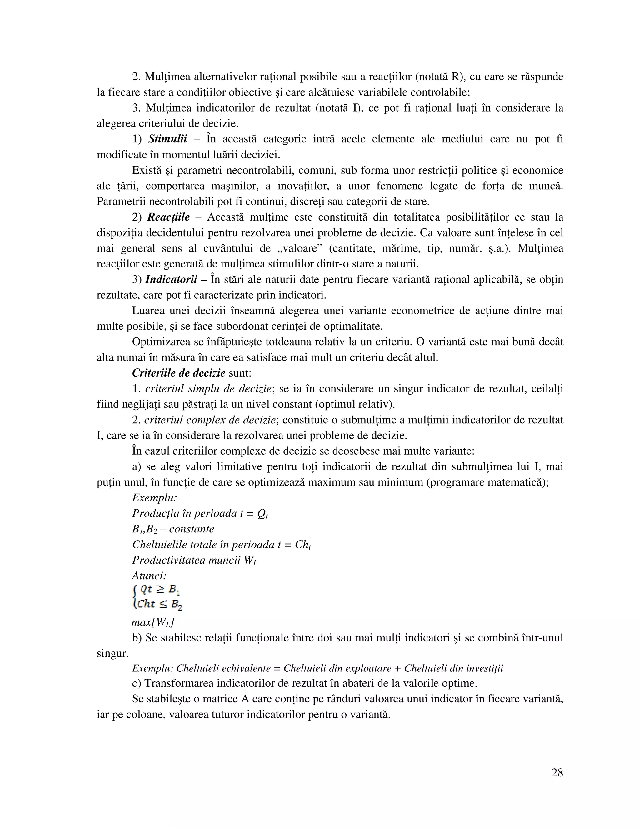 28
2. Mul imea alternativelor ra ional posibile sau a reac iilor (notată R), cu care se răspunde
la fiecare stare a condi iilor obiective şi care alcătuiesc variabilele controlabile;
3. Mul imea indicatorilor de rezultat (notată I), ce pot fi ra ional lua i în considerare la
alegerea criteriului de decizie.
1) Stimulii – În această categorie intră acele elemente ale mediului care nu pot fi
modificate în momentul luării deciziei.
Există şi parametri necontrolabili, comuni, sub forma unor restric ii politice şi economice
ale ării, comportarea maşinilor, a inova iilor, a unor fenomene legate de for a de muncă.
Parametrii necontrolabili pot fi continui, discre i sau categorii de stare.
2) Reac iile – Această mul ime este constituită din totalitatea posibilită ilor ce stau la
dispozi ia decidentului pentru rezolvarea unei probleme de decizie. Ca valoare sunt în elese în cel
mai general sens al cuvântului de „valoare” (cantitate, mărime, tip, număr, ş.a.). Mul imea
reac iilor este generată de mul imea stimulilor dintr-o stare a naturii.
3) Indicatorii – În stări ale naturii date pentru fiecare variantă ra ional aplicabilă, se ob in
rezultate, care pot fi caracterizate prin indicatori.
Luarea unei decizii înseamnă alegerea unei variante econometrice de ac iune dintre mai
multe posibile, şi se face subordonat cerin ei de optimalitate.
Optimizarea se înfăptuieşte totdeauna relativ la un criteriu. O variantă este mai bună decât
alta numai în măsura în care ea satisface mai mult un criteriu decât altul.
Criteriile de decizie sunt:
1. criteriul simplu de decizie; se ia în considerare un singur indicator de rezultat, ceilal i
fiind neglija i sau păstra i la un nivel constant (optimul relativ).
2. criteriul complex de decizie; constituie o submul ime a mul imii indicatorilor de rezultat
I, care se ia în considerare la rezolvarea unei probleme de decizie.
În cazul criteriilor complexe de decizie se deosebesc mai multe variante:
a) se aleg valori limitative pentru to i indicatorii de rezultat din submul imea lui I, mai
pu in unul, în func ie de care se optimizează maximum sau minimum (programare matematică);
Exemplu:
Produc ia în perioada t = Qt
B1,B2 – constante
Cheltuielile totale în perioada t = Cht
Productivitatea muncii WL
Atunci:
max[WL]
b) Se stabilesc rela ii func ionale între doi sau mai mul i indicatori şi se combină într-unul
singur.
Exemplu: Cheltuieli echivalente = Cheltuieli din exploatare + Cheltuieli din investi ii
c) Transformarea indicatorilor de rezultat în abateri de la valorile optime.
Se stabileşte o matrice A care con ine pe rânduri valoarea unui indicator în fiecare variantă,
iar pe coloane, valoarea tuturor indicatorilor pentru o variantă.
 