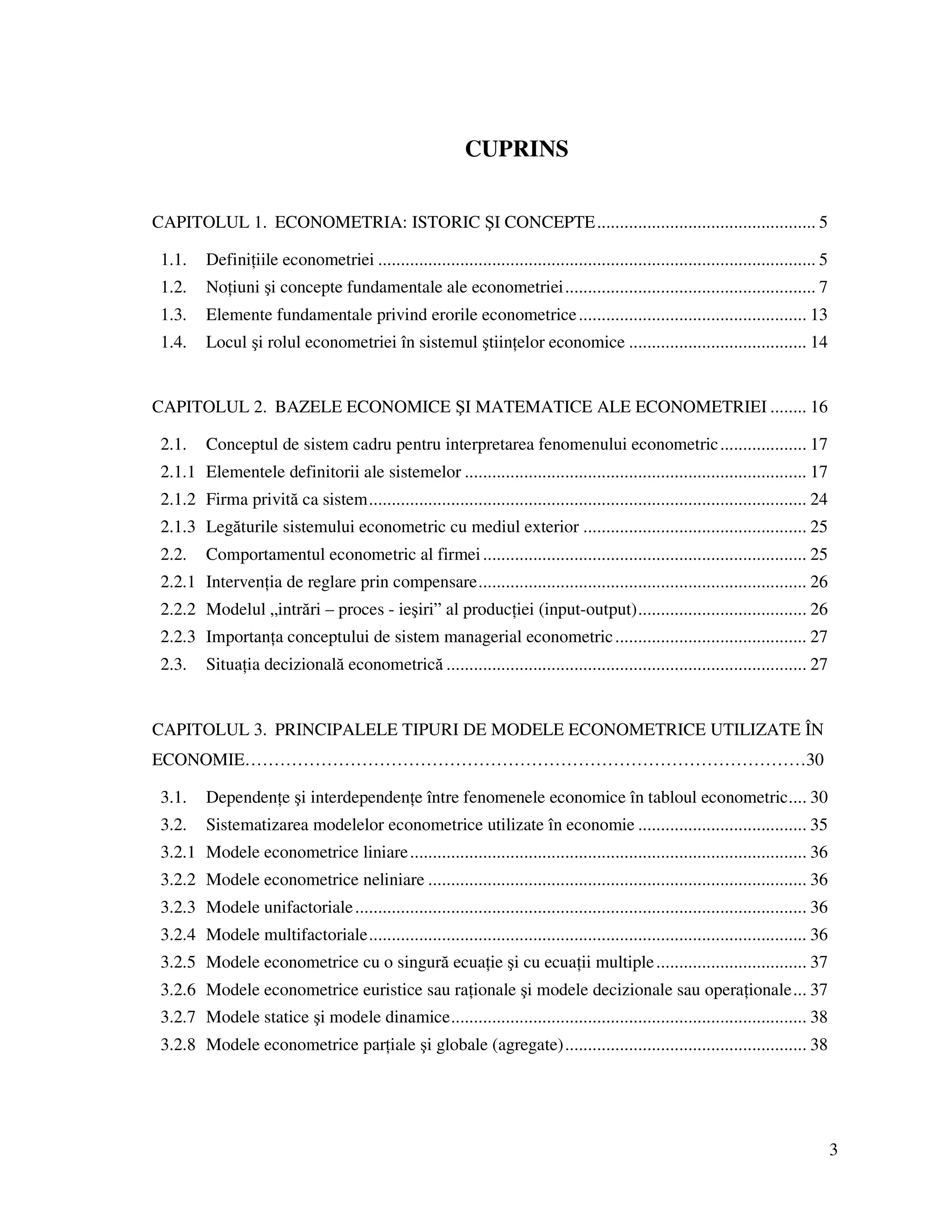 3
CUPRINS
CAPITOLUL 1. ECONOMETRIA: ISTORIC ŞI CONCEPTE................................................ 5
1.1. Defini iile econometriei ................................................................................................ 5
1.2. No iuni şi concepte fundamentale ale econometriei....................................................... 7
1.3. Elemente fundamentale privind erorile econometrice.................................................. 13
1.4. Locul şi rolul econometriei în sistemul ştiin elor economice ....................................... 14
CAPITOLUL 2. BAZELE ECONOMICE ŞI MATEMATICE ALE ECONOMETRIEI ........ 16
2.1. Conceptul de sistem cadru pentru interpretarea fenomenului econometric................... 17
2.1.1 Elementele definitorii ale sistemelor ........................................................................... 17
2.1.2 Firma privită ca sistem................................................................................................ 24
2.1.3 Legăturile sistemului econometric cu mediul exterior ................................................. 25
2.2. Comportamentul econometric al firmei....................................................................... 25
2.2.1 Interven ia de reglare prin compensare........................................................................ 26
2.2.2 Modelul „intrări – proces - ieşiri” al produc iei (input-output)..................................... 26
2.2.3 Importan a conceptului de sistem managerial econometric.......................................... 27
2.3. Situa ia decizională econometrică ............................................................................... 27
CAPITOLUL 3. PRINCIPALELE TIPURI DE MODELE ECONOMETRICE UTILIZATE ÎN
ECONOMIE……………………………………………………………………………………30
3.1. Dependen e şi interdependen e între fenomenele economice în tabloul econometric.... 30
3.2. Sistematizarea modelelor econometrice utilizate în economie ..................................... 35
3.2.1 Modele econometrice liniare....................................................................................... 36
3.2.2 Modele econometrice neliniare ................................................................................... 36
3.2.3 Modele unifactoriale................................................................................................... 36
3.2.4 Modele multifactoriale................................................................................................ 36
3.2.5 Modele econometrice cu o singură ecua ie şi cu ecua ii multiple................................. 37
3.2.6 Modele econometrice euristice sau ra ionale şi modele decizionale sau opera ionale... 37
3.2.7 Modele statice şi modele dinamice.............................................................................. 38
3.2.8 Modele econometrice par iale şi globale (agregate)..................................................... 38
 