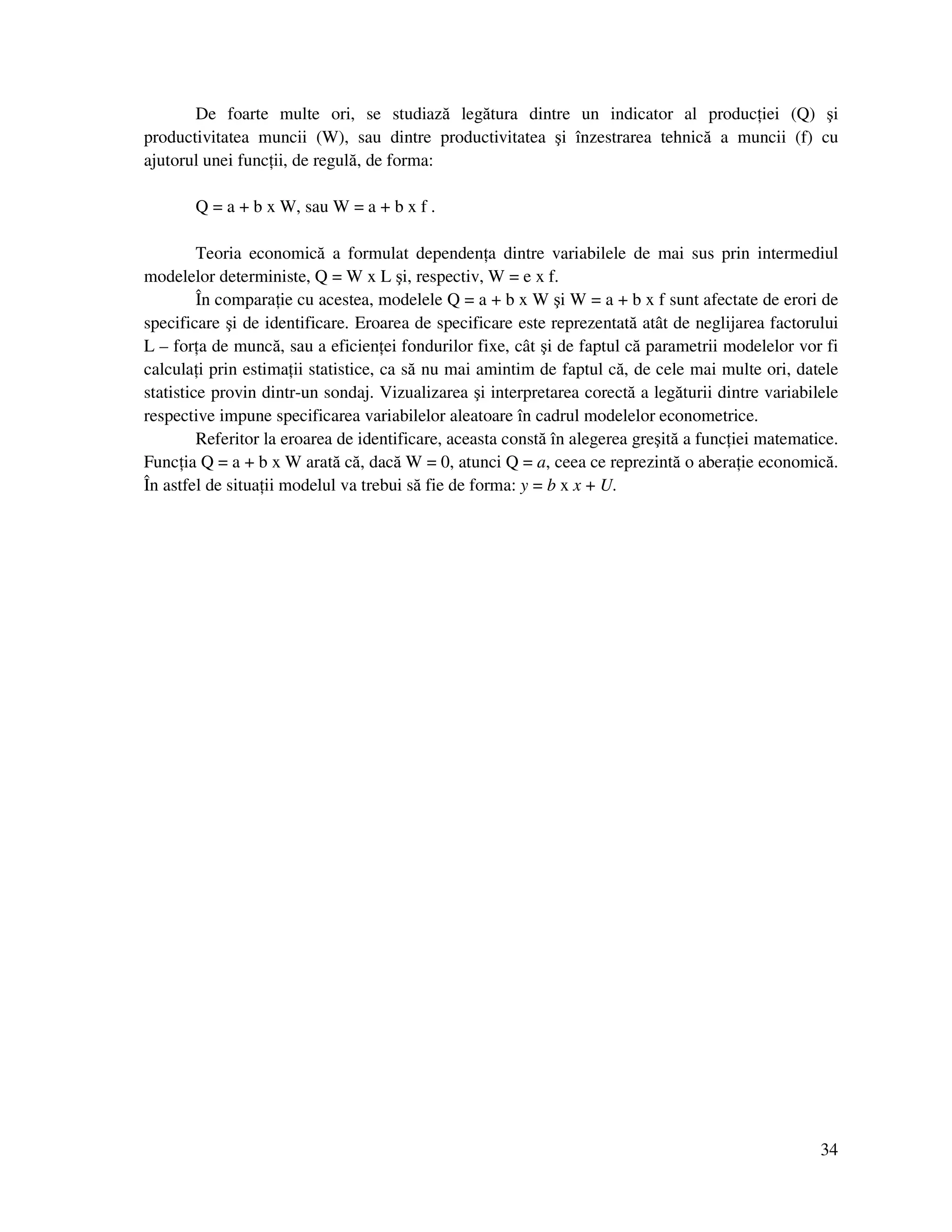 34
De foarte multe ori, se studiază legătura dintre un indicator al produc iei (Q) şi
productivitatea muncii (W), sau dintre productivitatea şi înzestrarea tehnică a muncii (f) cu
ajutorul unei func ii, de regulă, de forma:
Q = a + b x W, sau W = a + b x f .
Teoria economică a formulat dependen a dintre variabilele de mai sus prin intermediul
modelelor deterministe, Q = W x L şi, respectiv, W = e x f.
În compara ie cu acestea, modelele Q = a + b x W şi W = a + b x f sunt afectate de erori de
specificare şi de identificare. Eroarea de specificare este reprezentată atât de neglijarea factorului
L – for a de muncă, sau a eficien ei fondurilor fixe, cât şi de faptul că parametrii modelelor vor fi
calcula i prin estima ii statistice, ca să nu mai amintim de faptul că, de cele mai multe ori, datele
statistice provin dintr-un sondaj. Vizualizarea şi interpretarea corectă a legăturii dintre variabilele
respective impune specificarea variabilelor aleatoare în cadrul modelelor econometrice.
Referitor la eroarea de identificare, aceasta constă în alegerea greşită a func iei matematice.
Func ia Q = a + b x W arată că, dacă W = 0, atunci Q = a, ceea ce reprezintă o abera ie economică.
În astfel de situa ii modelul va trebui să fie de forma: y = b x x + U.
 