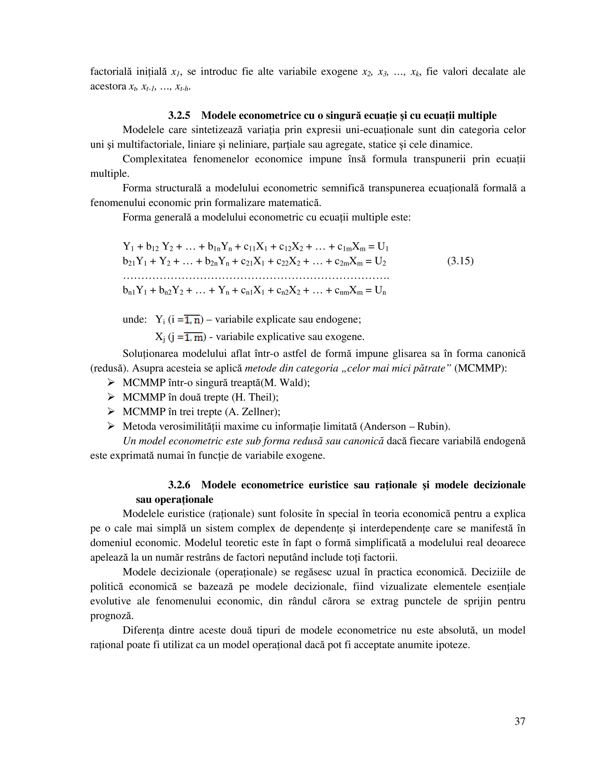 37
factorială ini ială x1, se introduc fie alte variabile exogene x2, x3, …, xk, fie valori decalate ale
acestora xt, xt-1, …, xt-h.
3.2.5 Modele econometrice cu o singură ecua ie şi cu ecua ii multiple
Modelele care sintetizează varia ia prin expresii uni-ecua ionale sunt din categoria celor
uni şi multifactoriale, liniare şi neliniare, par iale sau agregate, statice şi cele dinamice.
Complexitatea fenomenelor economice impune însă formula transpunerii prin ecua ii
multiple.
Forma structurală a modelului econometric semnifică transpunerea ecua ională formală a
fenomenului economic prin formalizare matematică.
Forma generală a modelului econometric cu ecua ii multiple este:
Y1 + b12 Y2 + … + b1nYn + c11X1 + c12X2 + … + c1mXm = U1
b21Y1 + Y2 + … + b2nYn + c21X1 + c22X2 + … + c2mXm = U2 (3.15)
……………………………………………………………….
bn1Y1 + bn2Y2 + … + Yn + cn1X1 + cn2X2 + … + cnmXm = Un
unde: Yi (i = ) – variabile explicate sau endogene;
Xj (j = ) - variabile explicative sau exogene.
Solu ionarea modelului aflat într-o astfel de formă impune glisarea sa în forma canonică
(redusă). Asupra acesteia se aplică metode din categoria „celor mai mici pătrate” (MCMMP):
MCMMP într-o singură treaptă(M. Wald);
MCMMP în două trepte (H. Theil);
MCMMP în trei trepte (A. Zellner);
Metoda verosimilită ii maxime cu informa ie limitată (Anderson – Rubin).
Un model econometric este sub forma redusă sau canonică dacă fiecare variabilă endogenă
este exprimată numai în func ie de variabile exogene.
3.2.6 Modele econometrice euristice sau ra ionale şi modele decizionale
sau opera ionale
Modelele euristice (ra ionale) sunt folosite în special în teoria economică pentru a explica
pe o cale mai simplă un sistem complex de dependen e şi interdependen e care se manifestă în
domeniul economic. Modelul teoretic este în fapt o formă simplificată a modelului real deoarece
apelează la un număr restrâns de factori neputând include to i factorii.
Modele decizionale (opera ionale) se regăsesc uzual în practica economică. Deciziile de
politică economică se bazează pe modele decizionale, fiind vizualizate elementele esen iale
evolutive ale fenomenului economic, din rândul cărora se extrag punctele de sprijin pentru
prognoză.
Diferen a dintre aceste două tipuri de modele econometrice nu este absolută, un model
ra ional poate fi utilizat ca un model opera ional dacă pot fi acceptate anumite ipoteze.
 