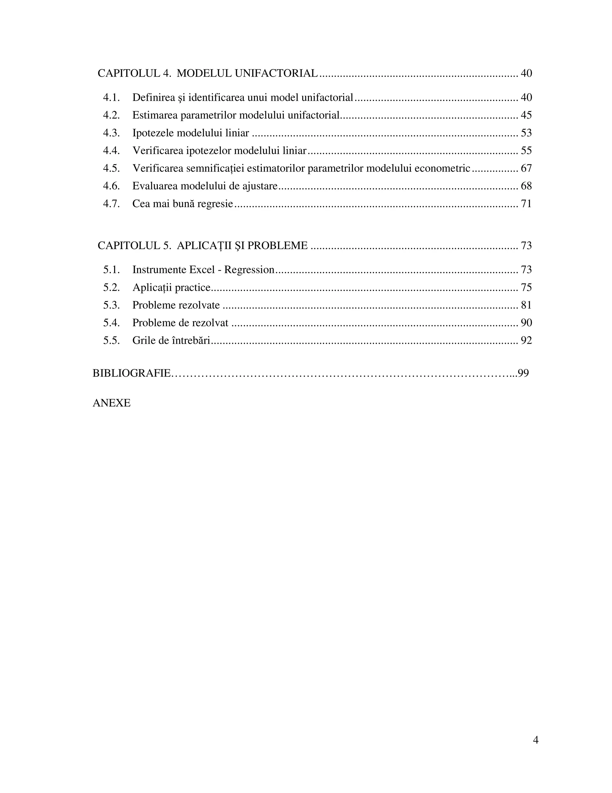 4
CAPITOLUL 4. MODELUL UNIFACTORIAL.................................................................... 40
4.1. Definirea şi identificarea unui model unifactorial........................................................ 40
4.2. Estimarea parametrilor modelului unifactorial............................................................. 45
4.3. Ipotezele modelului liniar ........................................................................................... 53
4.4. Verificarea ipotezelor modelului liniar........................................................................ 55
4.5. Verificarea semnifica iei estimatorilor parametrilor modelului econometric................ 67
4.6. Evaluarea modelului de ajustare.................................................................................. 68
4.7. Cea mai bună regresie................................................................................................. 71
CAPITOLUL 5. APLICA II ŞI PROBLEME ....................................................................... 73
5.1. Instrumente Excel - Regression................................................................................... 73
5.2. Aplica ii practice......................................................................................................... 75
5.3. Probleme rezolvate ..................................................................................................... 81
5.4. Probleme de rezolvat .................................................................................................. 90
5.5. Grile de întrebări......................................................................................................... 92
BIBLIOGRAFIE………………………………………………………………………………...99
ANEXE
 