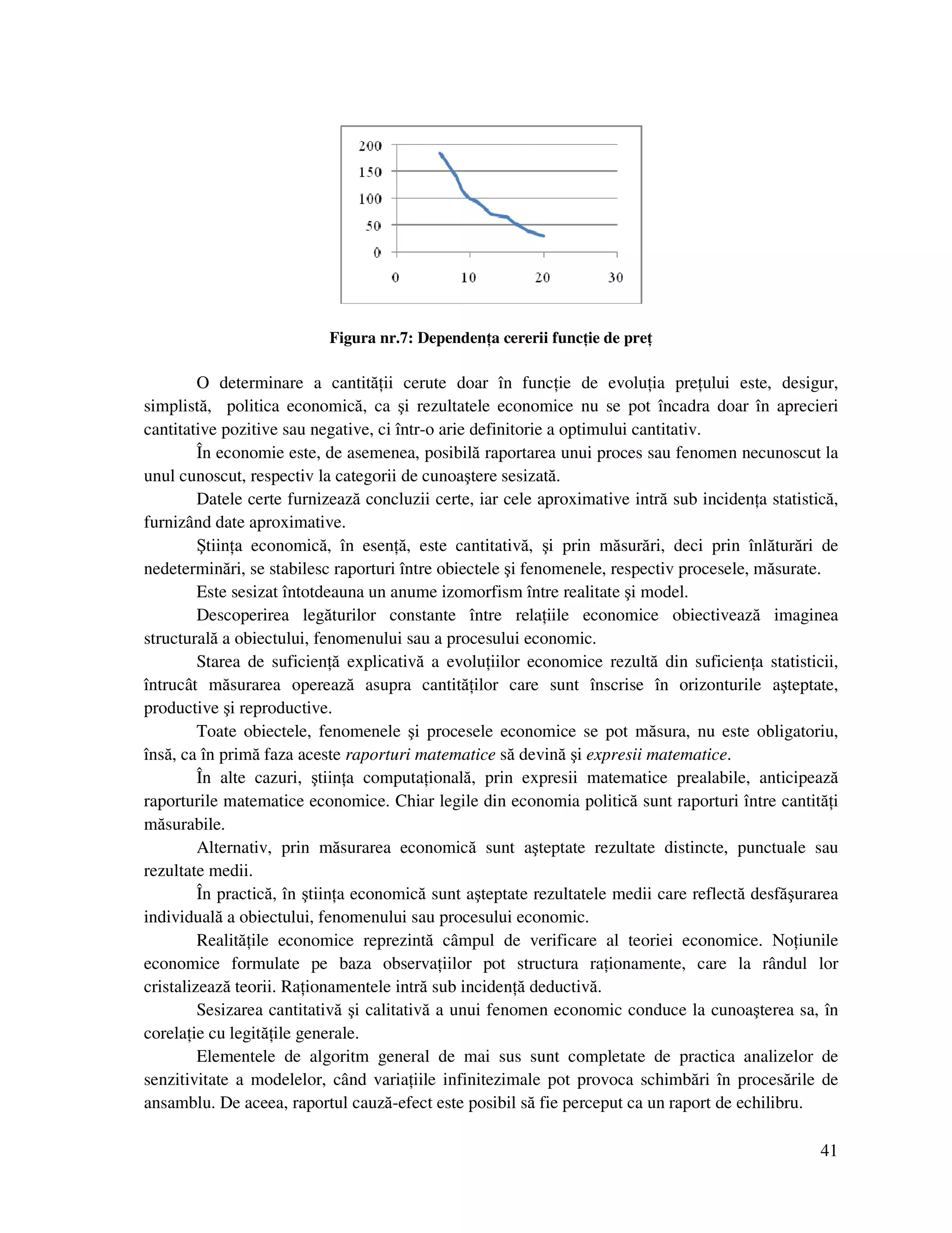 41
Figura nr.7: Dependen a cererii func ie de pre
O determinare a cantită ii cerute doar în func ie de evolu ia pre ului este, desigur,
simplistă, politica economică, ca şi rezultatele economice nu se pot încadra doar în aprecieri
cantitative pozitive sau negative, ci într-o arie definitorie a optimului cantitativ.
În economie este, de asemenea, posibilă raportarea unui proces sau fenomen necunoscut la
unul cunoscut, respectiv la categorii de cunoaştere sesizată.
Datele certe furnizează concluzii certe, iar cele aproximative intră sub inciden a statistică,
furnizând date aproximative.
Ştiin a economică, în esen ă, este cantitativă, şi prin măsurări, deci prin înlăturări de
nedeterminări, se stabilesc raporturi între obiectele şi fenomenele, respectiv procesele, măsurate.
Este sesizat întotdeauna un anume izomorfism între realitate şi model.
Descoperirea legăturilor constante între rela iile economice obiectivează imaginea
structurală a obiectului, fenomenului sau a procesului economic.
Starea de suficien ă explicativă a evolu iilor economice rezultă din suficien a statisticii,
întrucât măsurarea operează asupra cantită ilor care sunt înscrise în orizonturile aşteptate,
productive şi reproductive.
Toate obiectele, fenomenele şi procesele economice se pot măsura, nu este obligatoriu,
însă, ca în primă faza aceste raporturi matematice să devină şi expresii matematice.
În alte cazuri, ştiin a computa ională, prin expresii matematice prealabile, anticipează
raporturile matematice economice. Chiar legile din economia politică sunt raporturi între cantită i
măsurabile.
Alternativ, prin măsurarea economică sunt aşteptate rezultate distincte, punctuale sau
rezultate medii.
În practică, în ştiin a economică sunt aşteptate rezultatele medii care reflectă desfăşurarea
individuală a obiectului, fenomenului sau procesului economic.
Realită ile economice reprezintă câmpul de verificare al teoriei economice. No iunile
economice formulate pe baza observa iilor pot structura ra ionamente, care la rândul lor
cristalizează teorii. Ra ionamentele intră sub inciden ă deductivă.
Sesizarea cantitativă şi calitativă a unui fenomen economic conduce la cunoaşterea sa, în
corela ie cu legită ile generale.
Elementele de algoritm general de mai sus sunt completate de practica analizelor de
senzitivitate a modelelor, când varia iile infinitezimale pot provoca schimbări în procesările de
ansamblu. De aceea, raportul cauză-efect este posibil să fie perceput ca un raport de echilibru.
 