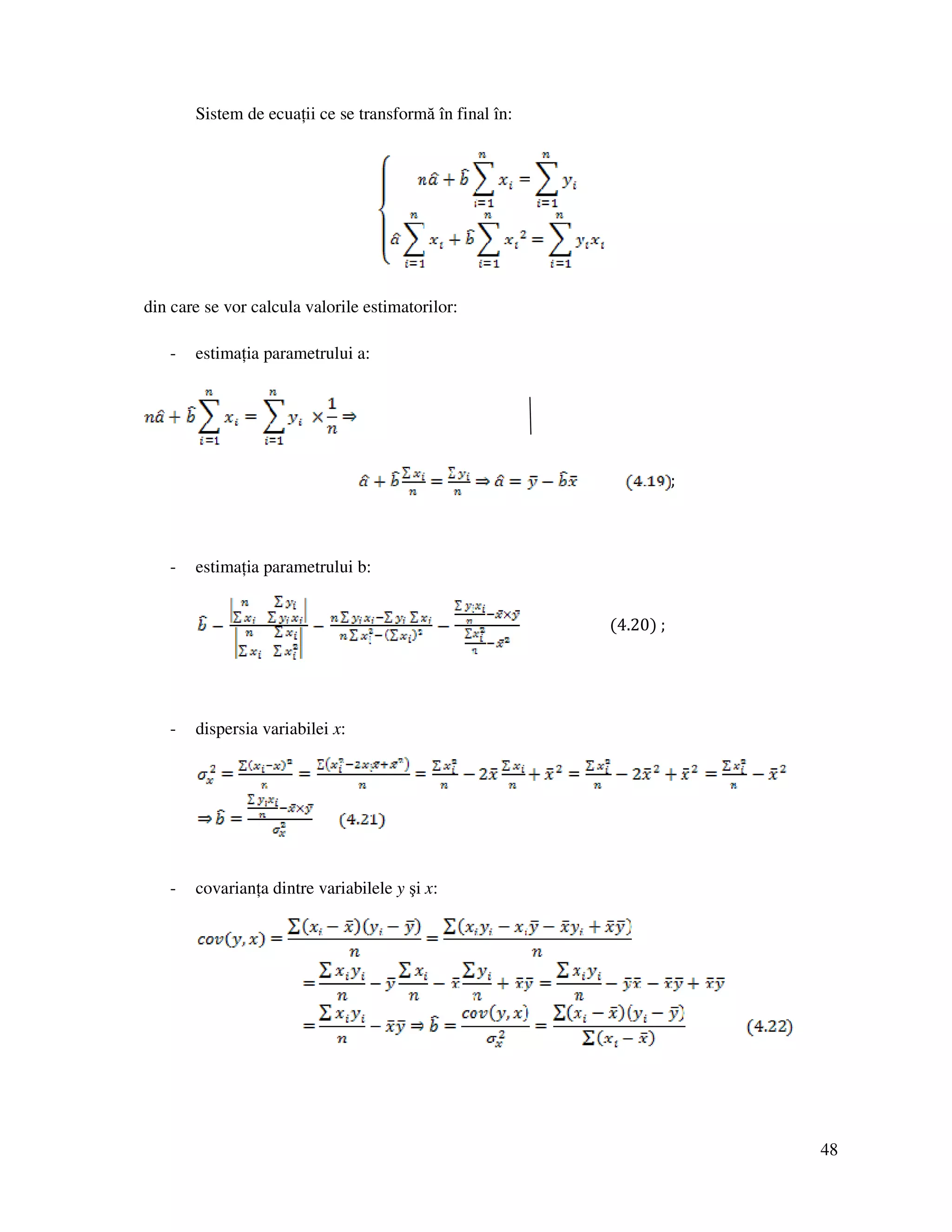 48
Sistem de ecua ii ce se transformă în final în:
din care se vor calcula valorile estimatorilor:
- estima ia parametrului a:
;
- estima ia parametrului b:
(4.20) ;
- dispersia variabilei x:
- covarian a dintre variabilele y şi x:
 