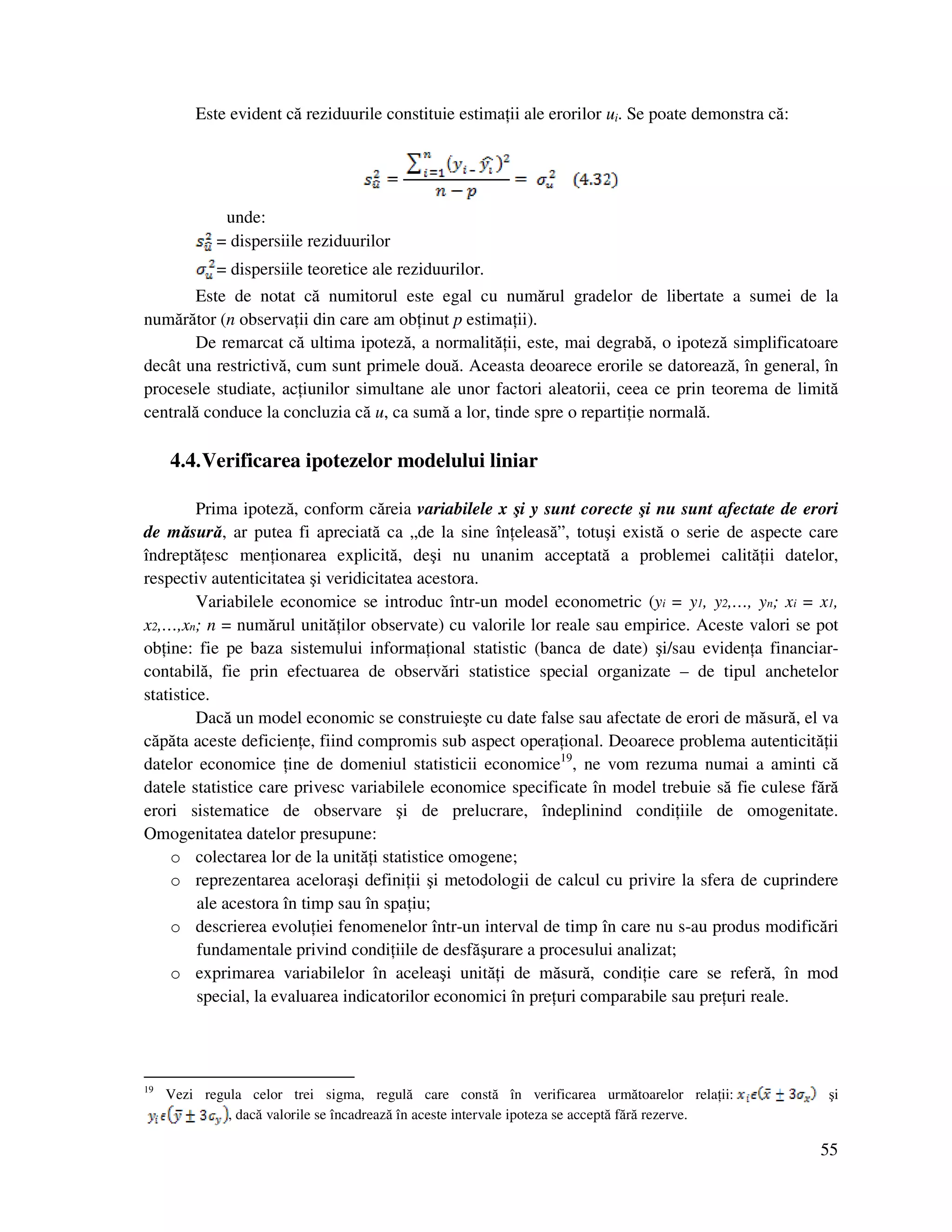55
Este evident că reziduurile constituie estima ii ale erorilor ui. Se poate demonstra că:
unde:
= dispersiile reziduurilor
= dispersiile teoretice ale reziduurilor.
Este de notat că numitorul este egal cu numărul gradelor de libertate a sumei de la
numărător (n observa ii din care am ob inut p estima ii).
De remarcat că ultima ipoteză, a normalită ii, este, mai degrabă, o ipoteză simplificatoare
decât una restrictivă, cum sunt primele două. Aceasta deoarece erorile se datorează, în general, în
procesele studiate, ac iunilor simultane ale unor factori aleatorii, ceea ce prin teorema de limită
centrală conduce la concluzia că u, ca sumă a lor, tinde spre o reparti ie normală.
4.4.Verificarea ipotezelor modelului liniar
Prima ipoteză, conform căreia variabilele x şi y sunt corecte şi nu sunt afectate de erori
de măsură, ar putea fi apreciată ca „de la sine în eleasă”, totuşi există o serie de aspecte care
îndreptă esc men ionarea explicită, deşi nu unanim acceptată a problemei calită ii datelor,
respectiv autenticitatea şi veridicitatea acestora.
Variabilele economice se introduc într-un model econometric (yi = y1, y2,…, yn; xi = x1,
x2,…,xn; n = numărul unită ilor observate) cu valorile lor reale sau empirice. Aceste valori se pot
ob ine: fie pe baza sistemului informa ional statistic (banca de date) şi/sau eviden a financiar-
contabilă, fie prin efectuarea de observări statistice special organizate – de tipul anchetelor
statistice.
Dacă un model economic se construieşte cu date false sau afectate de erori de măsură, el va
căpăta aceste deficien e, fiind compromis sub aspect opera ional. Deoarece problema autenticită ii
datelor economice ine de domeniul statisticii economice19
, ne vom rezuma numai a aminti că
datele statistice care privesc variabilele economice specificate în model trebuie să fie culese fără
erori sistematice de observare şi de prelucrare, îndeplinind condi iile de omogenitate.
Omogenitatea datelor presupune:
o colectarea lor de la unită i statistice omogene;
o reprezentarea aceloraşi defini ii şi metodologii de calcul cu privire la sfera de cuprindere
ale acestora în timp sau în spa iu;
o descrierea evolu iei fenomenelor într-un interval de timp în care nu s-au produs modificări
fundamentale privind condi iile de desfăşurare a procesului analizat;
o exprimarea variabilelor în aceleaşi unită i de măsură, condi ie care se referă, în mod
special, la evaluarea indicatorilor economici în pre uri comparabile sau pre uri reale.
19
Vezi regula celor trei sigma, regulă care constă în verificarea următoarelor rela ii: şi
, dacă valorile se încadrează în aceste intervale ipoteza se acceptă fără rezerve.
 