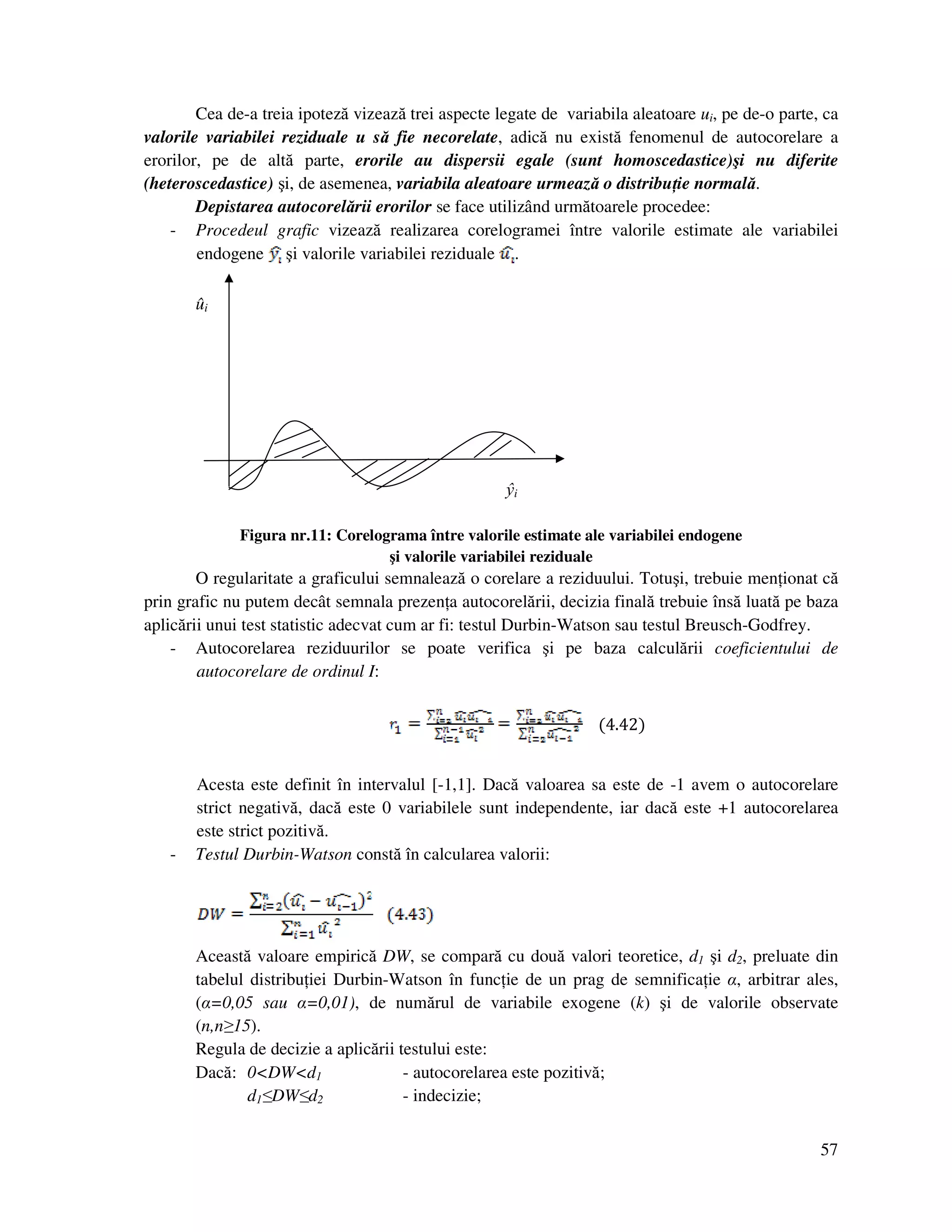 57
Cea de-a treia ipoteză vizează trei aspecte legate de variabila aleatoare ui, pe de-o parte, ca
valorile variabilei reziduale u să fie necorelate, adică nu există fenomenul de autocorelare a
erorilor, pe de altă parte, erorile au dispersii egale (sunt homoscedastice)şi nu diferite
(heteroscedastice) şi, de asemenea, variabila aleatoare urmează o distribu ie normală.
Depistarea autocorelării erorilor se face utilizând următoarele procedee:
- Procedeul grafic vizează realizarea corelogramei între valorile estimate ale variabilei
endogene şi valorile variabilei reziduale .
ûi
ŷi
Figura nr.11: Corelograma între valorile estimate ale variabilei endogene
şi valorile variabilei reziduale
O regularitate a graficului semnalează o corelare a reziduului. Totuşi, trebuie men ionat că
prin grafic nu putem decât semnala prezen a autocorelării, decizia finală trebuie însă luată pe baza
aplicării unui test statistic adecvat cum ar fi: testul Durbin-Watson sau testul Breusch-Godfrey.
- Autocorelarea reziduurilor se poate verifica şi pe baza calculării coeficientului de
autocorelare de ordinul I:
(4.42)
Acesta este definit în intervalul [-1,1]. Dacă valoarea sa este de -1 avem o autocorelare
strict negativă, dacă este 0 variabilele sunt independente, iar dacă este +1 autocorelarea
este strict pozitivă.
- Testul Durbin-Watson constă în calcularea valorii:
Această valoare empirică DW, se compară cu două valori teoretice, d1 şi d2, preluate din
tabelul distribu iei Durbin-Watson în func ie de un prag de semnifica ie α, arbitrar ales,
(α=0,05 sau α=0,01), de numărul de variabile exogene (k) şi de valorile observate
(n,n≥15).
Regula de decizie a aplicării testului este:
Dacă: 0<DW<d1 - autocorelarea este pozitivă;
d1≤DW≤d2 - indecizie;
 