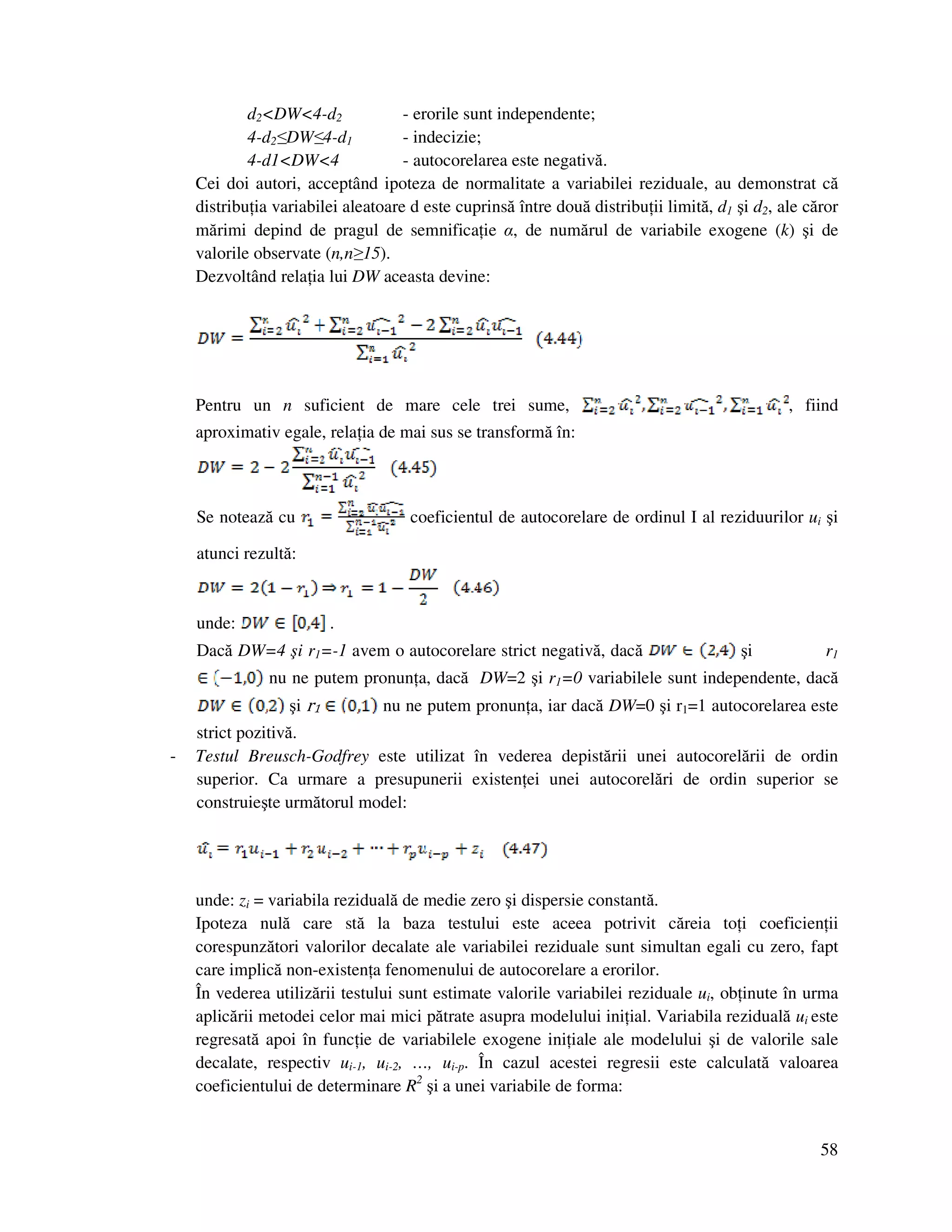 58
d2<DW<4-d2 - erorile sunt independente;
4-d2≤DW≤4-d1 - indecizie;
4-d1<DW<4 - autocorelarea este negativă.
Cei doi autori, acceptând ipoteza de normalitate a variabilei reziduale, au demonstrat că
distribu ia variabilei aleatoare d este cuprinsă între două distribu ii limită, d1 şi d2, ale căror
mărimi depind de pragul de semnifica ie α, de numărul de variabile exogene (k) şi de
valorile observate (n,n≥15).
Dezvoltând rela ia lui DW aceasta devine:
Pentru un n suficient de mare cele trei sume, , fiind
aproximativ egale, rela ia de mai sus se transformă în:
Se notează cu coeficientul de autocorelare de ordinul I al reziduurilor ui şi
atunci rezultă:
unde: .
Dacă DW=4 şi r1=-1 avem o autocorelare strict negativă, dacă şi r1
nu ne putem pronun a, dacă DW=2 şi r1=0 variabilele sunt independente, dacă
şi r1 nu ne putem pronun a, iar dacă DW=0 şi r1=1 autocorelarea este
strict pozitivă.
- Testul Breusch-Godfrey este utilizat în vederea depistării unei autocorelării de ordin
superior. Ca urmare a presupunerii existen ei unei autocorelări de ordin superior se
construieşte următorul model:
unde: zi = variabila reziduală de medie zero şi dispersie constantă.
Ipoteza nulă care stă la baza testului este aceea potrivit căreia to i coeficien ii
corespunzători valorilor decalate ale variabilei reziduale sunt simultan egali cu zero, fapt
care implică non-existen a fenomenului de autocorelare a erorilor.
În vederea utilizării testului sunt estimate valorile variabilei reziduale ui, ob inute în urma
aplicării metodei celor mai mici pătrate asupra modelului ini ial. Variabila reziduală ui este
regresată apoi în func ie de variabilele exogene ini iale ale modelului şi de valorile sale
decalate, respectiv ui-1, ui-2, …, ui-p. În cazul acestei regresii este calculată valoarea
coeficientului de determinare R2
şi a unei variabile de forma:
 