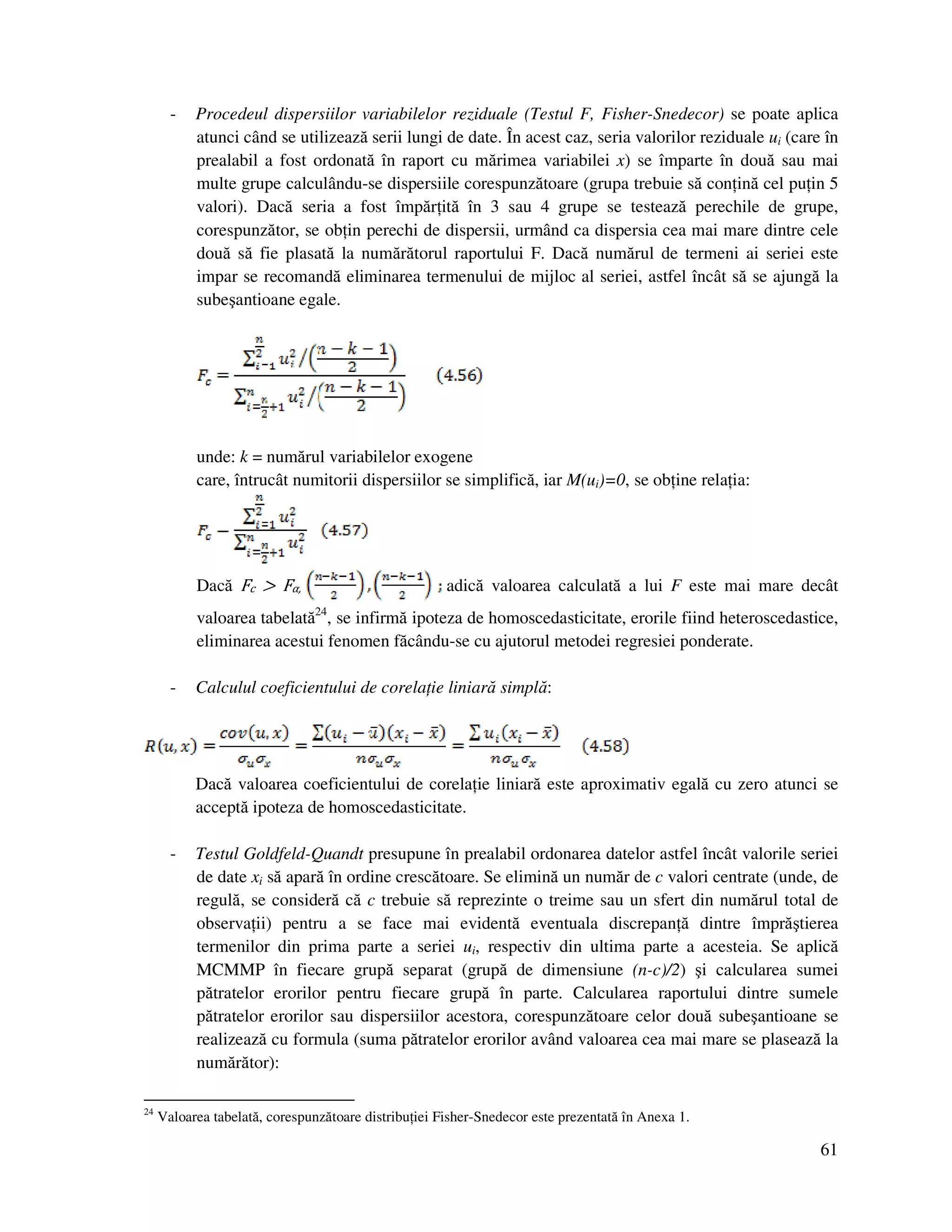 61
- Procedeul dispersiilor variabilelor reziduale (Testul F, Fisher-Snedecor) se poate aplica
atunci când se utilizează serii lungi de date. În acest caz, seria valorilor reziduale ui (care în
prealabil a fost ordonată în raport cu mărimea variabilei x) se împarte în două sau mai
multe grupe calculându-se dispersiile corespunzătoare (grupa trebuie să con ină cel pu in 5
valori). Dacă seria a fost împăr ită în 3 sau 4 grupe se testează perechile de grupe,
corespunzător, se ob in perechi de dispersii, urmând ca dispersia cea mai mare dintre cele
două să fie plasată la numărătorul raportului F. Dacă numărul de termeni ai seriei este
impar se recomandă eliminarea termenului de mijloc al seriei, astfel încât să se ajungă la
subeşantioane egale.
unde: k = numărul variabilelor exogene
care, întrucât numitorii dispersiilor se simplifică, iar M(ui)=0, se ob ine rela ia:
Dacă Fc > Fα, adică valoarea calculată a lui F este mai mare decât
valoarea tabelată24
, se infirmă ipoteza de homoscedasticitate, erorile fiind heteroscedastice,
eliminarea acestui fenomen făcându-se cu ajutorul metodei regresiei ponderate.
- Calculul coeficientului de corela ie liniară simplă:
Dacă valoarea coeficientului de corela ie liniară este aproximativ egală cu zero atunci se
acceptă ipoteza de homoscedasticitate.
- Testul Goldfeld-Quandt presupune în prealabil ordonarea datelor astfel încât valorile seriei
de date xi să apară în ordine crescătoare. Se elimină un număr de c valori centrate (unde, de
regulă, se consideră că c trebuie să reprezinte o treime sau un sfert din numărul total de
observa ii) pentru a se face mai evidentă eventuala discrepan ă dintre împrăştierea
termenilor din prima parte a seriei ui, respectiv din ultima parte a acesteia. Se aplică
MCMMP în fiecare grupă separat (grupă de dimensiune (n-c)/2) şi calcularea sumei
pătratelor erorilor pentru fiecare grupă în parte. Calcularea raportului dintre sumele
pătratelor erorilor sau dispersiilor acestora, corespunzătoare celor două subeşantioane se
realizează cu formula (suma pătratelor erorilor având valoarea cea mai mare se plasează la
numărător):
24
Valoarea tabelată, corespunzătoare distribu iei Fisher-Snedecor este prezentată în Anexa 1.
 