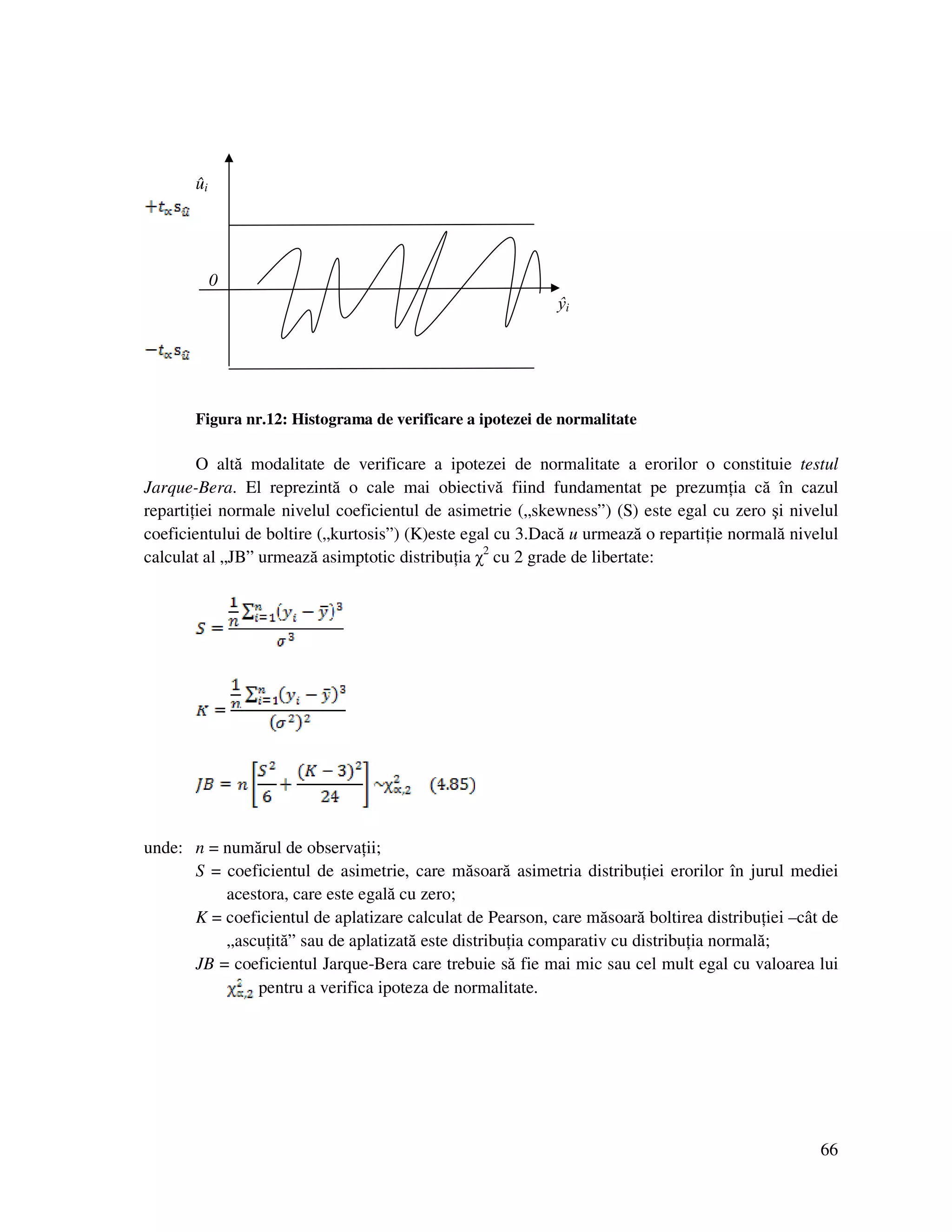 66
ûi
0
ŷi
Figura nr.12: Histograma de verificare a ipotezei de normalitate
O altă modalitate de verificare a ipotezei de normalitate a erorilor o constituie testul
Jarque-Bera. El reprezintă o cale mai obiectivă fiind fundamentat pe prezum ia că în cazul
reparti iei normale nivelul coeficientul de asimetrie („skewness”) (S) este egal cu zero şi nivelul
coeficientului de boltire („kurtosis”) (K)este egal cu 3.Dacă u urmează o reparti ie normală nivelul
calculat al „JB” urmează asimptotic distribu ia χ2
cu 2 grade de libertate:
unde: n = numărul de observa ii;
S = coeficientul de asimetrie, care măsoară asimetria distribu iei erorilor în jurul mediei
acestora, care este egală cu zero;
K = coeficientul de aplatizare calculat de Pearson, care măsoară boltirea distribu iei –cât de
„ascu ită” sau de aplatizată este distribu ia comparativ cu distribu ia normală;
JB = coeficientul Jarque-Bera care trebuie să fie mai mic sau cel mult egal cu valoarea lui
pentru a verifica ipoteza de normalitate.
 