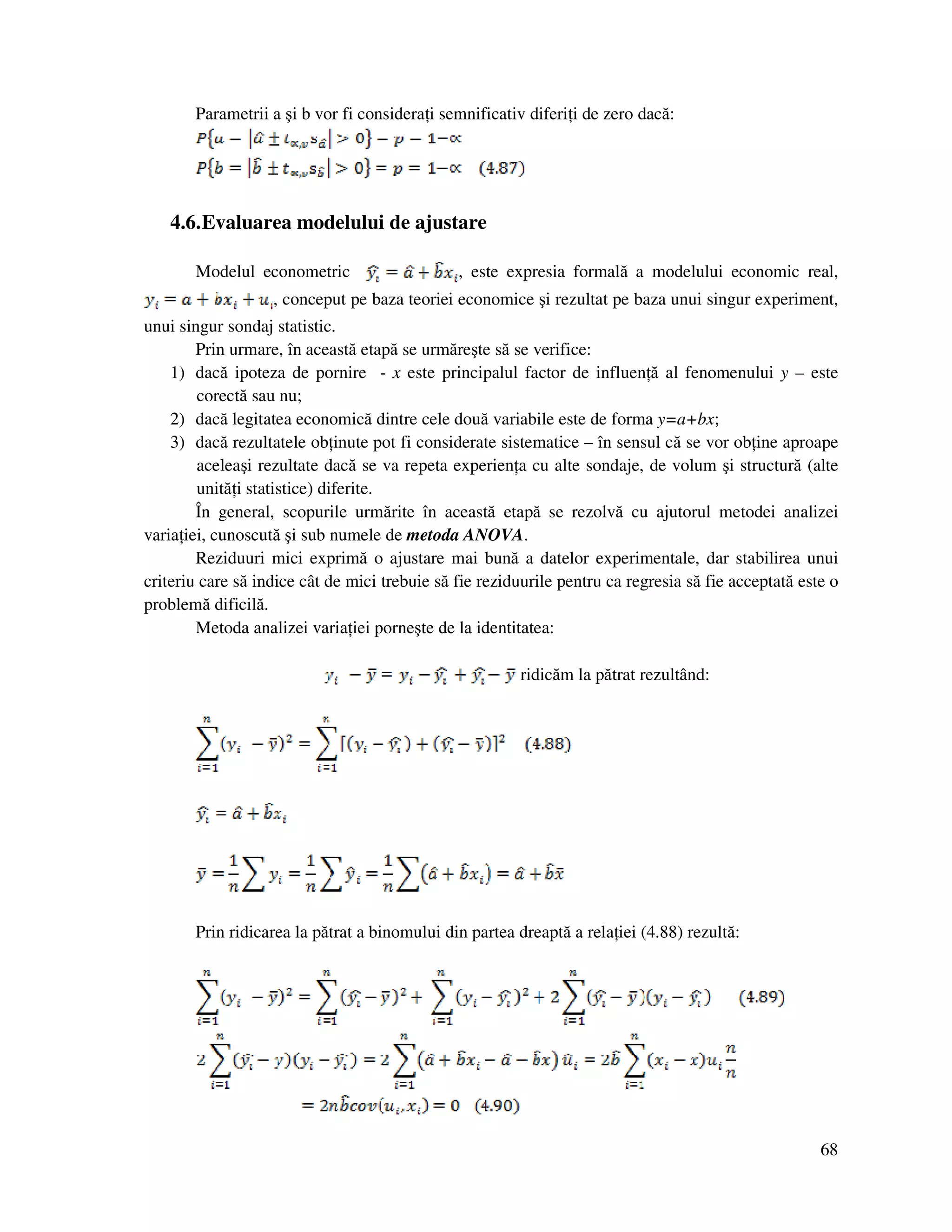 68
Parametrii a şi b vor fi considera i semnificativ diferi i de zero dacă:
4.6.Evaluarea modelului de ajustare
Modelul econometric , este expresia formală a modelului economic real,
, conceput pe baza teoriei economice şi rezultat pe baza unui singur experiment,
unui singur sondaj statistic.
Prin urmare, în această etapă se urmăreşte să se verifice:
1) dacă ipoteza de pornire - x este principalul factor de influen ă al fenomenului y – este
corectă sau nu;
2) dacă legitatea economică dintre cele două variabile este de forma y=a+bx;
3) dacă rezultatele ob inute pot fi considerate sistematice – în sensul că se vor ob ine aproape
aceleaşi rezultate dacă se va repeta experien a cu alte sondaje, de volum şi structură (alte
unită i statistice) diferite.
În general, scopurile urmărite în această etapă se rezolvă cu ajutorul metodei analizei
varia iei, cunoscută şi sub numele de metoda ANOVA.
Reziduuri mici exprimă o ajustare mai bună a datelor experimentale, dar stabilirea unui
criteriu care să indice cât de mici trebuie să fie reziduurile pentru ca regresia să fie acceptată este o
problemă dificilă.
Metoda analizei varia iei porneşte de la identitatea:
ridicăm la pătrat rezultând:
Prin ridicarea la pătrat a binomului din partea dreaptă a rela iei (4.88) rezultă:
 