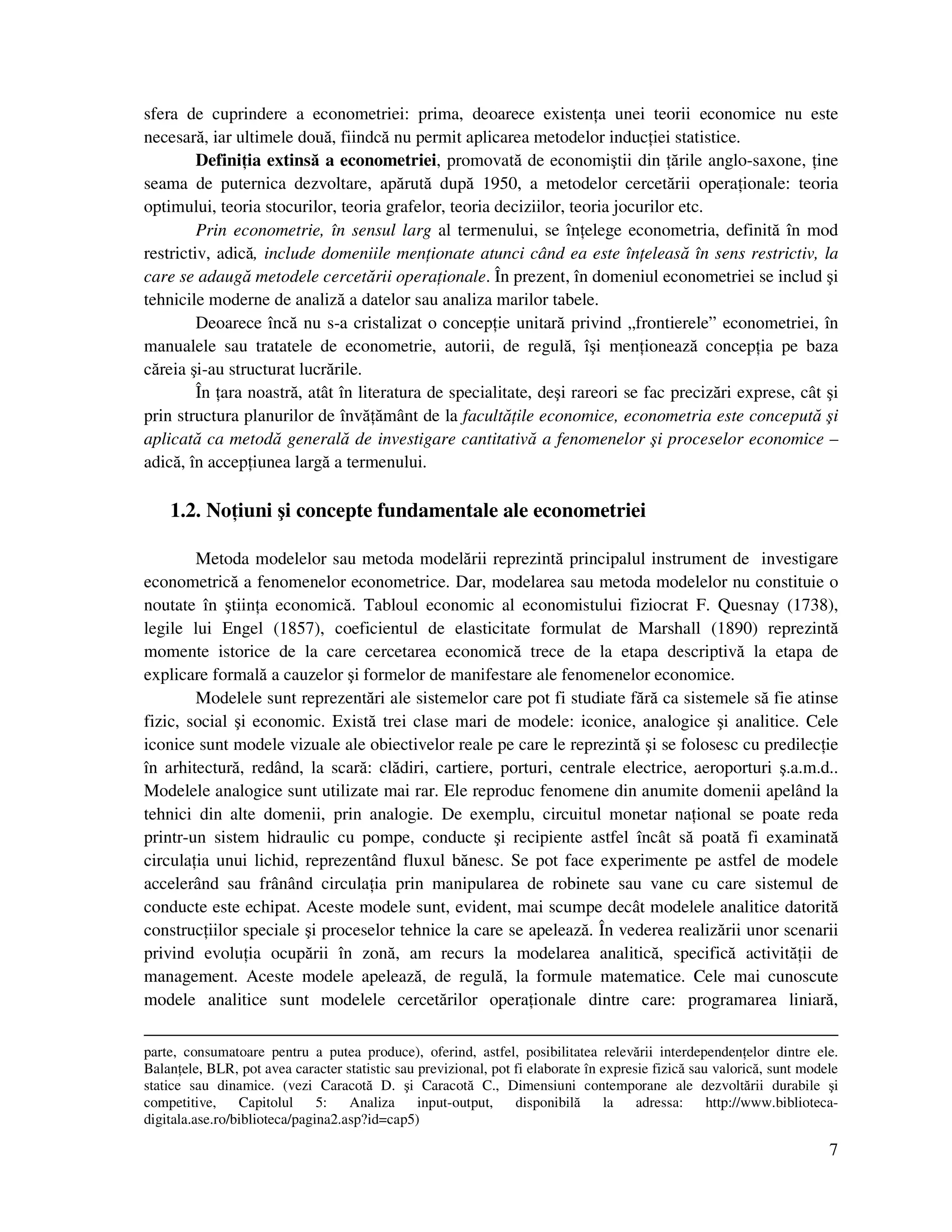7
sfera de cuprindere a econometriei: prima, deoarece existen a unei teorii economice nu este
necesară, iar ultimele două, fiindcă nu permit aplicarea metodelor induc iei statistice.
Defini ia extinsă a econometriei, promovată de economiştii din ările anglo-saxone, ine
seama de puternica dezvoltare, apărută după 1950, a metodelor cercetării opera ionale: teoria
optimului, teoria stocurilor, teoria grafelor, teoria deciziilor, teoria jocurilor etc.
Prin econometrie, în sensul larg al termenului, se în elege econometria, definită în mod
restrictiv, adică, include domeniile men ionate atunci când ea este în eleasă în sens restrictiv, la
care se adaugă metodele cercetării opera ionale. În prezent, în domeniul econometriei se includ şi
tehnicile moderne de analiză a datelor sau analiza marilor tabele.
Deoarece încă nu s-a cristalizat o concep ie unitară privind „frontierele” econometriei, în
manualele sau tratatele de econometrie, autorii, de regulă, îşi men ionează concep ia pe baza
căreia şi-au structurat lucrările.
În ara noastră, atât în literatura de specialitate, deşi rareori se fac precizări exprese, cât şi
prin structura planurilor de învă ământ de la facultă ile economice, econometria este concepută şi
aplicată ca metodă generală de investigare cantitativă a fenomenelor şi proceselor economice –
adică, în accep iunea largă a termenului.
1.2. No iuni şi concepte fundamentale ale econometriei
Metoda modelelor sau metoda modelării reprezintă principalul instrument de investigare
econometrică a fenomenelor econometrice. Dar, modelarea sau metoda modelelor nu constituie o
noutate în ştiin a economică. Tabloul economic al economistului fiziocrat F. Quesnay (1738),
legile lui Engel (1857), coeficientul de elasticitate formulat de Marshall (1890) reprezintă
momente istorice de la care cercetarea economică trece de la etapa descriptivă la etapa de
explicare formală a cauzelor şi formelor de manifestare ale fenomenelor economice.
Modelele sunt reprezentări ale sistemelor care pot fi studiate fără ca sistemele să fie atinse
fizic, social şi economic. Există trei clase mari de modele: iconice, analogice şi analitice. Cele
iconice sunt modele vizuale ale obiectivelor reale pe care le reprezintă şi se folosesc cu predilec ie
în arhitectură, redând, la scară: clădiri, cartiere, porturi, centrale electrice, aeroporturi ş.a.m.d..
Modelele analogice sunt utilizate mai rar. Ele reproduc fenomene din anumite domenii apelând la
tehnici din alte domenii, prin analogie. De exemplu, circuitul monetar na ional se poate reda
printr-un sistem hidraulic cu pompe, conducte şi recipiente astfel încât să poată fi examinată
circula ia unui lichid, reprezentând fluxul bănesc. Se pot face experimente pe astfel de modele
accelerând sau frânând circula ia prin manipularea de robinete sau vane cu care sistemul de
conducte este echipat. Aceste modele sunt, evident, mai scumpe decât modelele analitice datorită
construc iilor speciale şi proceselor tehnice la care se apelează. În vederea realizării unor scenarii
privind evolu ia ocupării în zonă, am recurs la modelarea analitică, specifică activită ii de
management. Aceste modele apelează, de regulă, la formule matematice. Cele mai cunoscute
modele analitice sunt modelele cercetărilor opera ionale dintre care: programarea liniară,
parte, consumatoare pentru a putea produce), oferind, astfel, posibilitatea relevării interdependen elor dintre ele.
Balan ele, BLR, pot avea caracter statistic sau previzional, pot fi elaborate în expresie fizică sau valorică, sunt modele
statice sau dinamice. (vezi Caracotă D. şi Caracotă C., Dimensiuni contemporane ale dezvoltării durabile şi
competitive, Capitolul 5: Analiza input-output, disponibilă la adressa: http://www.biblioteca-
digitala.ase.ro/biblioteca/pagina2.asp?id=cap5)
 