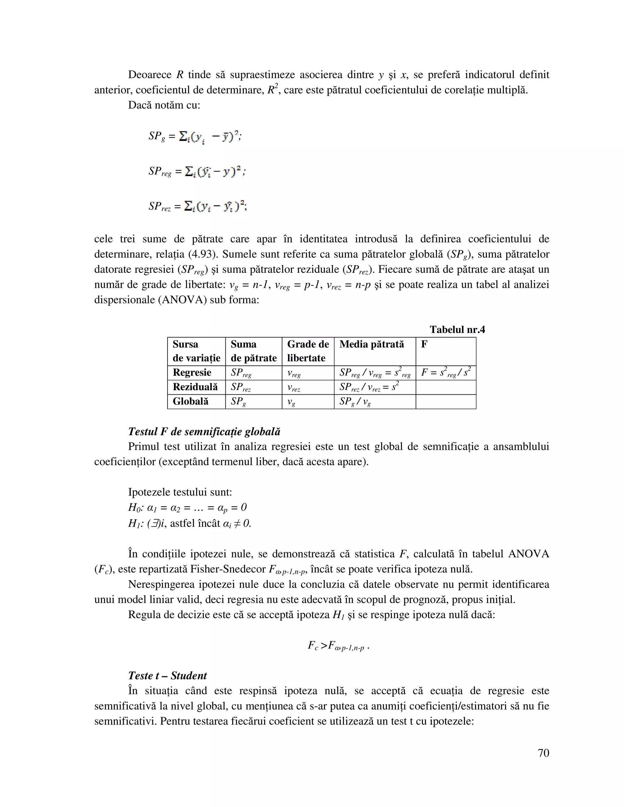 70
Deoarece R tinde să supraestimeze asocierea dintre y şi x, se preferă indicatorul definit
anterior, coeficientul de determinare, R2
, care este pătratul coeficientului de corela ie multiplă.
Dacă notăm cu:
SPg = ;
SPreg = ;
SPrez = ;
cele trei sume de pătrate care apar în identitatea introdusă la definirea coeficientului de
determinare, rela ia (4.93). Sumele sunt referite ca suma pătratelor globală (SPg), suma pătratelor
datorate regresiei (SPreg) şi suma pătratelor reziduale (SPrez). Fiecare sumă de pătrate are ataşat un
număr de grade de libertate: νg = n-1, νreg = p-1, νrez = n-p şi se poate realiza un tabel al analizei
dispersionale (ANOVA) sub forma:
Tabelul nr.4
Sursa
de varia ie
Suma
de pătrate
Grade de
libertate
Media pătrată F
Regresie SPreg νreg SPreg / νreg = s2
reg F = s2
reg / s2
Reziduală SPrez νrez SPrez / νrez = s2
Globală SPg νg SPg / νg
Testul F de semnifica ie globală
Primul test utilizat în analiza regresiei este un test global de semnifica ie a ansamblului
coeficien ilor (exceptând termenul liber, dacă acesta apare).
Ipotezele testului sunt:
H0: α1 = α2 = … = αp = 0
H1: (∃)i, astfel încât αi ≠ 0.
În condi iile ipotezei nule, se demonstrează că statistica F, calculată în tabelul ANOVA
(Fc), este repartizată Fisher-Snedecor Fα,p-1,n-p, încât se poate verifica ipoteza nulă.
Nerespingerea ipotezei nule duce la concluzia că datele observate nu permit identificarea
unui model liniar valid, deci regresia nu este adecvată în scopul de prognoză, propus ini ial.
Regula de decizie este că se acceptă ipoteza H1 şi se respinge ipoteza nulă dacă:
Fc >Fα,p-1,n-p .
Teste t – Student
În situa ia când este respinsă ipoteza nulă, se acceptă că ecua ia de regresie este
semnificativă la nivel global, cu men iunea că s-ar putea ca anumi i coeficien i/estimatori să nu fie
semnificativi. Pentru testarea fiecărui coeficient se utilizează un test t cu ipotezele:
 