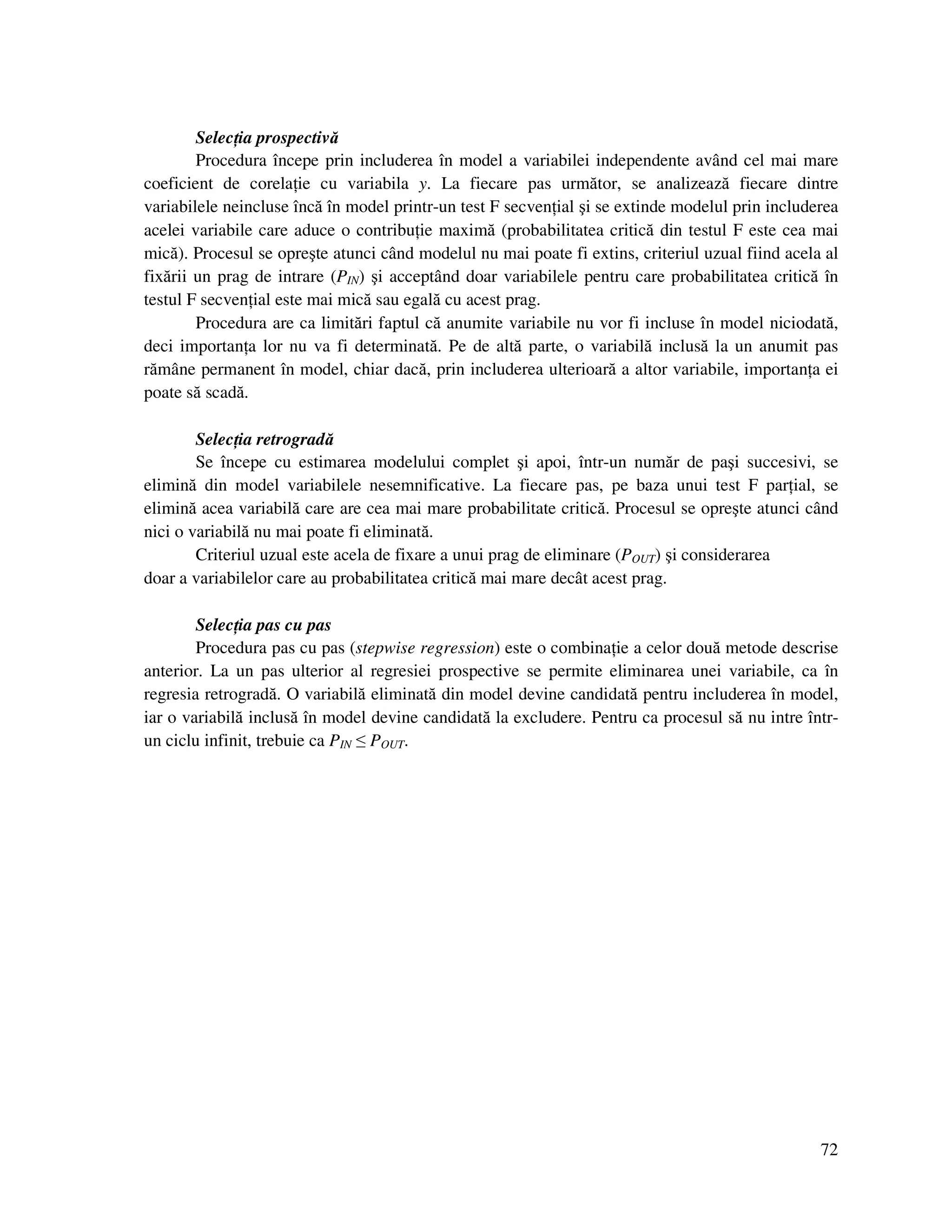 72
Selec ia prospectivă
Procedura începe prin includerea în model a variabilei independente având cel mai mare
coeficient de corela ie cu variabila y. La fiecare pas următor, se analizează fiecare dintre
variabilele neincluse încă în model printr-un test F secven ial şi se extinde modelul prin includerea
acelei variabile care aduce o contribu ie maximă (probabilitatea critică din testul F este cea mai
mică). Procesul se opreşte atunci când modelul nu mai poate fi extins, criteriul uzual fiind acela al
fixării un prag de intrare (PIN) şi acceptând doar variabilele pentru care probabilitatea critică în
testul F secven ial este mai mică sau egală cu acest prag.
Procedura are ca limitări faptul că anumite variabile nu vor fi incluse în model niciodată,
deci importan a lor nu va fi determinată. Pe de altă parte, o variabilă inclusă la un anumit pas
rămâne permanent în model, chiar dacă, prin includerea ulterioară a altor variabile, importan a ei
poate să scadă.
Selec ia retrogradă
Se începe cu estimarea modelului complet şi apoi, într-un număr de paşi succesivi, se
elimină din model variabilele nesemnificative. La fiecare pas, pe baza unui test F par ial, se
elimină acea variabilă care are cea mai mare probabilitate critică. Procesul se opreşte atunci când
nici o variabilă nu mai poate fi eliminată.
Criteriul uzual este acela de fixare a unui prag de eliminare (POUT) şi considerarea
doar a variabilelor care au probabilitatea critică mai mare decât acest prag.
Selec ia pas cu pas
Procedura pas cu pas (stepwise regression) este o combina ie a celor două metode descrise
anterior. La un pas ulterior al regresiei prospective se permite eliminarea unei variabile, ca în
regresia retrogradă. O variabilă eliminată din model devine candidată pentru includerea în model,
iar o variabilă inclusă în model devine candidată la excludere. Pentru ca procesul să nu intre într-
un ciclu infinit, trebuie ca PIN ≤ POUT.
 