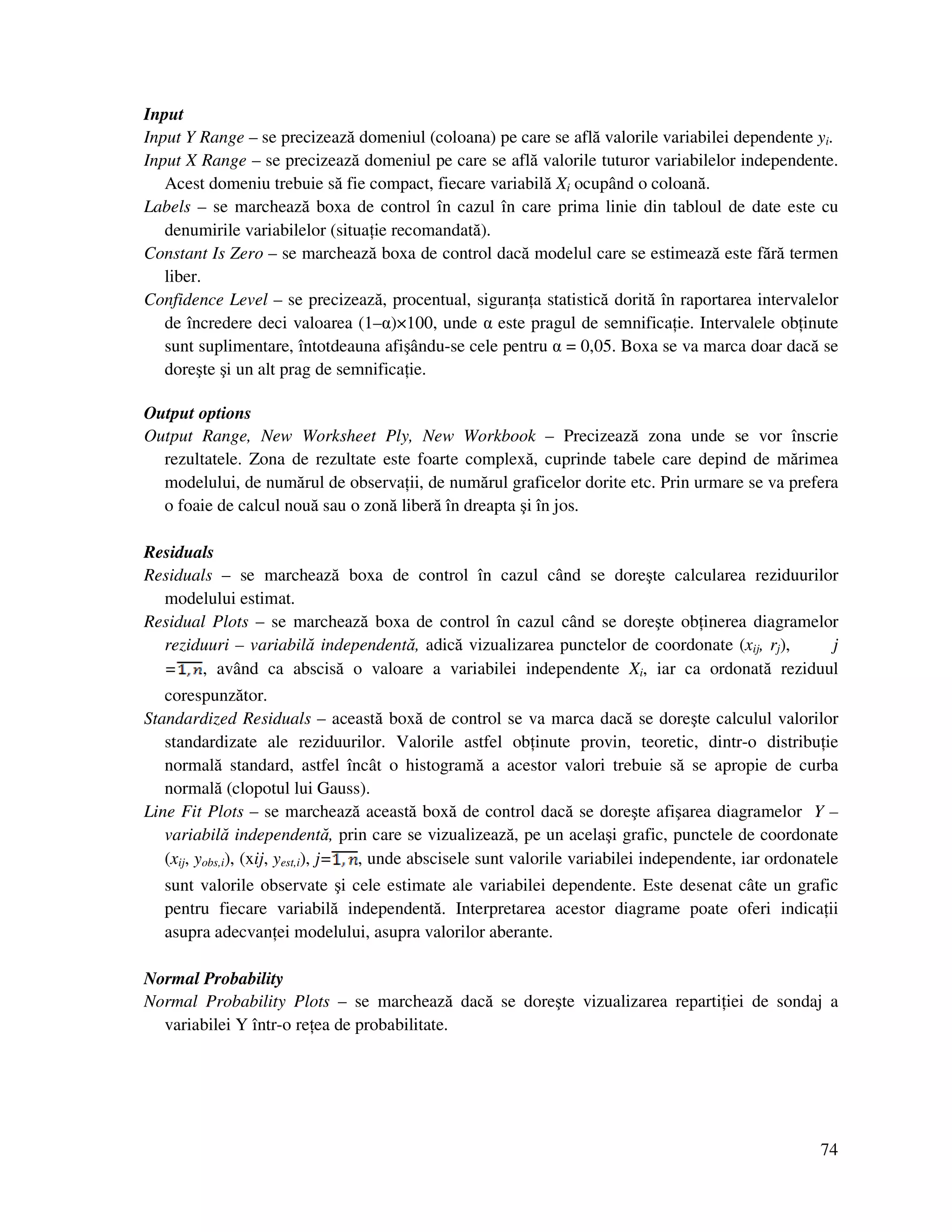 74
Input
Input Y Range – se precizează domeniul (coloana) pe care se află valorile variabilei dependente yi.
Input X Range – se precizează domeniul pe care se află valorile tuturor variabilelor independente.
Acest domeniu trebuie să fie compact, fiecare variabilă Xi ocupând o coloană.
Labels – se marchează boxa de control în cazul în care prima linie din tabloul de date este cu
denumirile variabilelor (situa ie recomandată).
Constant Is Zero – se marchează boxa de control dacă modelul care se estimează este fără termen
liber.
Confidence Level – se precizează, procentual, siguran a statistică dorită în raportarea intervalelor
de încredere deci valoarea (1–α)×100, unde α este pragul de semnifica ie. Intervalele ob inute
sunt suplimentare, întotdeauna afişându-se cele pentru α = 0,05. Boxa se va marca doar dacă se
doreşte şi un alt prag de semnifica ie.
Output options
Output Range, New Worksheet Ply, New Workbook – Precizează zona unde se vor înscrie
rezultatele. Zona de rezultate este foarte complexă, cuprinde tabele care depind de mărimea
modelului, de numărul de observa ii, de numărul graficelor dorite etc. Prin urmare se va prefera
o foaie de calcul nouă sau o zonă liberă în dreapta şi în jos.
Residuals
Residuals – se marchează boxa de control în cazul când se doreşte calcularea reziduurilor
modelului estimat.
Residual Plots – se marchează boxa de control în cazul când se doreşte ob inerea diagramelor
reziduuri – variabilă independentă, adică vizualizarea punctelor de coordonate (xij, rj), j
= , având ca abscisă o valoare a variabilei independente Xi, iar ca ordonată reziduul
corespunzător.
Standardized Residuals – această boxă de control se va marca dacă se doreşte calculul valorilor
standardizate ale reziduurilor. Valorile astfel ob inute provin, teoretic, dintr-o distribu ie
normală standard, astfel încât o histogramă a acestor valori trebuie să se apropie de curba
normală (clopotul lui Gauss).
Line Fit Plots – se marchează această boxă de control dacă se doreşte afişarea diagramelor Y –
variabilă independentă, prin care se vizualizează, pe un acelaşi grafic, punctele de coordonate
(xij, yobs,i), (xij, yest,i), j= , unde abscisele sunt valorile variabilei independente, iar ordonatele
sunt valorile observate şi cele estimate ale variabilei dependente. Este desenat câte un grafic
pentru fiecare variabilă independentă. Interpretarea acestor diagrame poate oferi indica ii
asupra adecvan ei modelului, asupra valorilor aberante.
Normal Probability
Normal Probability Plots – se marchează dacă se doreşte vizualizarea reparti iei de sondaj a
variabilei Y într-o re ea de probabilitate.
 