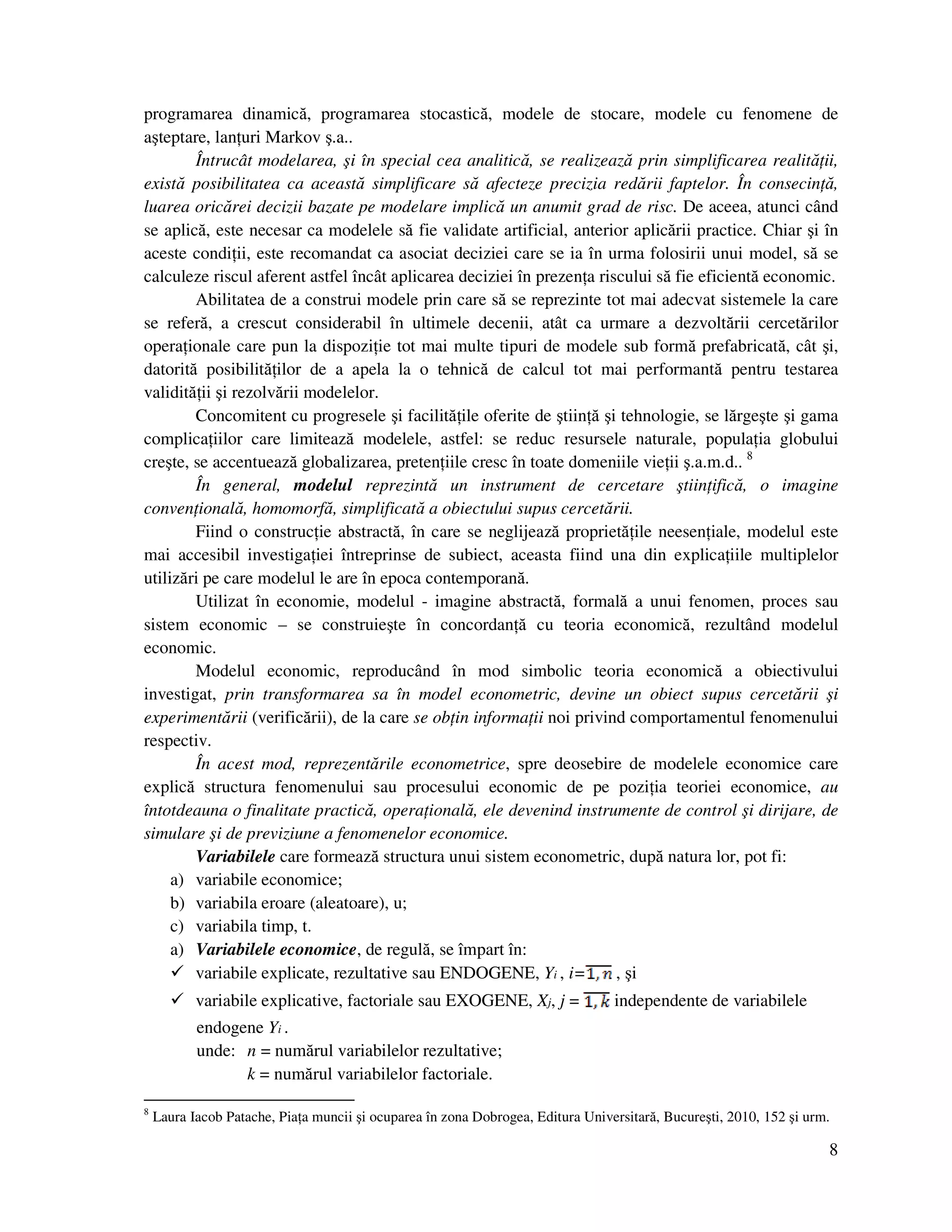 8
programarea dinamică, programarea stocastică, modele de stocare, modele cu fenomene de
aşteptare, lan uri Markov ş.a..
Întrucât modelarea, şi în special cea analitică, se realizează prin simplificarea realită ii,
există posibilitatea ca această simplificare să afecteze precizia redării faptelor. În consecin ă,
luarea oricărei decizii bazate pe modelare implică un anumit grad de risc. De aceea, atunci când
se aplică, este necesar ca modelele să fie validate artificial, anterior aplicării practice. Chiar şi în
aceste condi ii, este recomandat ca asociat deciziei care se ia în urma folosirii unui model, să se
calculeze riscul aferent astfel încât aplicarea deciziei în prezen a riscului să fie eficientă economic.
Abilitatea de a construi modele prin care să se reprezinte tot mai adecvat sistemele la care
se referă, a crescut considerabil în ultimele decenii, atât ca urmare a dezvoltării cercetărilor
opera ionale care pun la dispozi ie tot mai multe tipuri de modele sub formă prefabricată, cât şi,
datorită posibilită ilor de a apela la o tehnică de calcul tot mai performantă pentru testarea
validită ii şi rezolvării modelelor.
Concomitent cu progresele şi facilită ile oferite de ştiin ă şi tehnologie, se lărgeşte şi gama
complica iilor care limitează modelele, astfel: se reduc resursele naturale, popula ia globului
creşte, se accentuează globalizarea, preten iile cresc în toate domeniile vie ii ş.a.m.d.. 8
În general, modelul reprezintă un instrument de cercetare ştiin ifică, o imagine
conven ională, homomorfă, simplificată a obiectului supus cercetării.
Fiind o construc ie abstractă, în care se neglijează proprietă ile neesen iale, modelul este
mai accesibil investiga iei întreprinse de subiect, aceasta fiind una din explica iile multiplelor
utilizări pe care modelul le are în epoca contemporană.
Utilizat în economie, modelul - imagine abstractă, formală a unui fenomen, proces sau
sistem economic – se construieşte în concordan ă cu teoria economică, rezultând modelul
economic.
Modelul economic, reproducând în mod simbolic teoria economică a obiectivului
investigat, prin transformarea sa în model econometric, devine un obiect supus cercetării şi
experimentării (verificării), de la care se ob in informa ii noi privind comportamentul fenomenului
respectiv.
În acest mod, reprezentările econometrice, spre deosebire de modelele economice care
explică structura fenomenului sau procesului economic de pe pozi ia teoriei economice, au
întotdeauna o finalitate practică, opera ională, ele devenind instrumente de control şi dirijare, de
simulare şi de previziune a fenomenelor economice.
Variabilele care formează structura unui sistem econometric, după natura lor, pot fi:
a) variabile economice;
b) variabila eroare (aleatoare), u;
c) variabila timp, t.
a) Variabilele economice, de regulă, se împart în:
variabile explicate, rezultative sau ENDOGENE, Yi , i= , şi
variabile explicative, factoriale sau EXOGENE, Xj, j = independente de variabilele
endogene Yi .
unde: n = numărul variabilelor rezultative;
k = numărul variabilelor factoriale.
8
Laura Iacob Patache, Pia a muncii şi ocuparea în zona Dobrogea, Editura Universitară, Bucureşti, 2010, 152 şi urm.
 