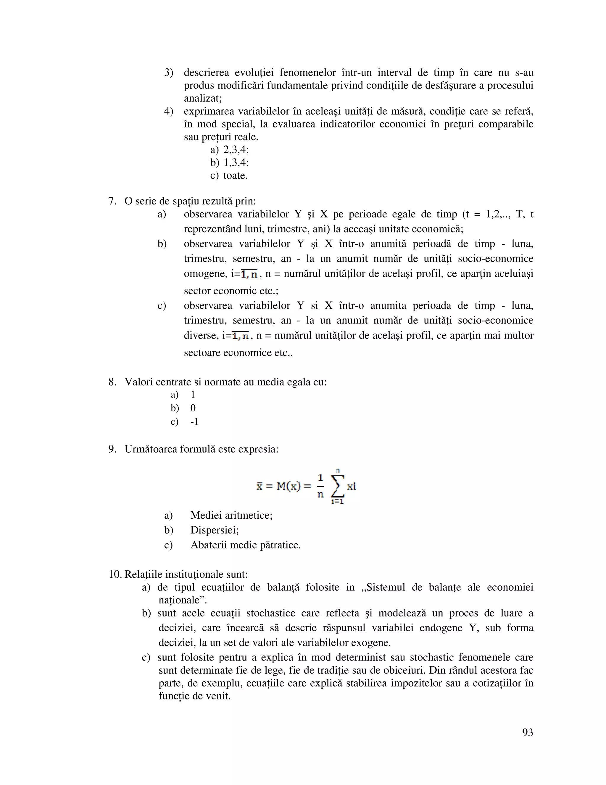 93
3) descrierea evolu iei fenomenelor într-un interval de timp în care nu s-au
produs modificări fundamentale privind condi iile de desfăşurare a procesului
analizat;
4) exprimarea variabilelor în aceleaşi unită i de măsură, condi ie care se referă,
în mod special, la evaluarea indicatorilor economici în pre uri comparabile
sau pre uri reale.
a) 2,3,4;
b) 1,3,4;
c) toate.
7. O serie de spa iu rezultă prin:
a) observarea variabilelor Y şi X pe perioade egale de timp (t = 1,2,.., T, t
reprezentând luni, trimestre, ani) la aceeaşi unitate economică;
b) observarea variabilelor Y şi X într-o anumită perioadă de timp - luna,
trimestru, semestru, an - la un anumit număr de unită i socio-economice
omogene, i= , n = numărul unită ilor de acelaşi profil, ce apar in aceluiaşi
sector economic etc.;
c) observarea variabilelor Y si X într-o anumita perioada de timp - luna,
trimestru, semestru, an - la un anumit număr de unită i socio-economice
diverse, i= , n = numărul unită ilor de acelaşi profil, ce apar in mai multor
sectoare economice etc..
8. Valori centrate si normate au media egala cu:
a) 1
b) 0
c) -1
9. Următoarea formulă este expresia:
a) Mediei aritmetice;
b) Dispersiei;
c) Abaterii medie pătratice.
10. Rela iile institu ionale sunt:
a) de tipul ecua iilor de balan ă folosite in „Sistemul de balan e ale economiei
na ionale”.
b) sunt acele ecua ii stochastice care reflecta şi modelează un proces de luare a
deciziei, care încearcă să descrie răspunsul variabilei endogene Y, sub forma
deciziei, la un set de valori ale variabilelor exogene.
c) sunt folosite pentru a explica în mod determinist sau stochastic fenomenele care
sunt determinate fie de lege, fie de tradi ie sau de obiceiuri. Din rândul acestora fac
parte, de exemplu, ecua iile care explică stabilirea impozitelor sau a cotiza iilor în
func ie de venit.
 
