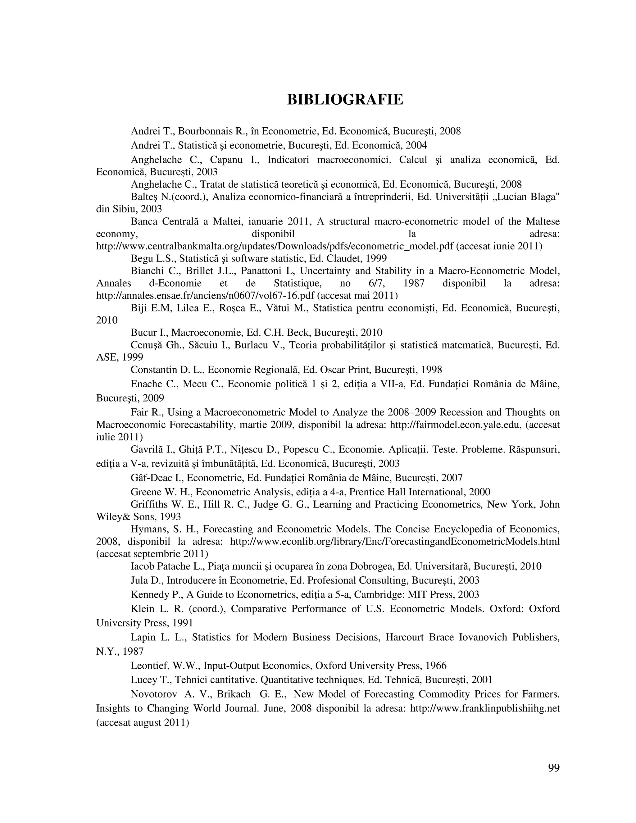 99
BIBLIOGRAFIE
Andrei T., Bourbonnais R., în Econometrie, Ed. Economică, Bucureşti, 2008
Andrei T., Statistică şi econometrie, Bucureşti, Ed. Economică, 2004
Anghelache C., Capanu I., Indicatori macroeconomici. Calcul şi analiza economică, Ed.
Economică, Bucureşti, 2003
Anghelache C., Tratat de statistică teoretică şi economică, Ed. Economică, Bucureşti, 2008
Balteş N.(coord.), Analiza economico-financiară a întreprinderii, Ed. Universită ii „Lucian Blaga"
din Sibiu, 2003
Banca Centrală a Maltei, ianuarie 2011, A structural macro-econometric model of the Maltese
economy, disponibil la adresa:
http://www.centralbankmalta.org/updates/Downloads/pdfs/econometric_model.pdf (accesat iunie 2011)
Begu L.S., Statistică şi software statistic, Ed. Claudet, 1999
Bianchi C., Brillet J.L., Panattoni L, Uncertainty and Stability in a Macro-Econometric Model,
Annales d-Economie et de Statistique, no 6/7, 1987 disponibil la adresa:
http://annales.ensae.fr/anciens/n0607/vol67-16.pdf (accesat mai 2011)
Biji E.M, Lilea E., Roşca E., Vătui M., Statistica pentru economişti, Ed. Economică, Bucureşti,
2010
Bucur I., Macroeconomie, Ed. C.H. Beck, Bucureşti, 2010
Cenuşă Gh., Săcuiu I., Burlacu V., Teoria probabilită ilor şi statistică matematică, Bucureşti, Ed.
ASE, 1999
Constantin D. L., Economie Regională, Ed. Oscar Print, Bucureşti, 1998
Enache C., Mecu C., Economie politică 1 şi 2, edi ia a VII-a, Ed. Funda iei România de Mâine,
Bucureşti, 2009
Fair R., Using a Macroeconometric Model to Analyze the 2008–2009 Recession and Thoughts on
Macroeconomic Forecastability, martie 2009, disponibil la adresa: http://fairmodel.econ.yale.edu, (accesat
iulie 2011)
Gavrilă I., Ghi ă P.T., Ni escu D., Popescu C., Economie. Aplica ii. Teste. Probleme. Răspunsuri,
edi ia a V-a, revizuită şi îmbunătă ită, Ed. Economică, Bucureşti, 2003
Gâf-Deac I., Econometrie, Ed. Funda iei România de Mâine, Bucureşti, 2007
Greene W. H., Econometric Analysis, edi ia a 4-a, Prentice Hall International, 2000
Griffiths W. E., Hill R. C., Judge G. G., Learning and Practicing Econometrics, New York, John
Wiley& Sons, 1993
Hymans, S. H., Forecasting and Econometric Models. The Concise Encyclopedia of Economics,
2008, disponibil la adresa: http://www.econlib.org/library/Enc/ForecastingandEconometricModels.html
(accesat septembrie 2011)
Iacob Patache L., Pia a muncii şi ocuparea în zona Dobrogea, Ed. Universitară, Bucureşti, 2010
Jula D., Introducere în Econometrie, Ed. Profesional Consulting, Bucureşti, 2003
Kennedy P., A Guide to Econometrics, edi ia a 5-a, Cambridge: MIT Press, 2003
Klein L. R. (coord.), Comparative Performance of U.S. Econometric Models. Oxford: Oxford
University Press, 1991
Lapin L. L., Statistics for Modern Business Decisions, Harcourt Brace Iovanovich Publishers,
N.Y., 1987
Leontief, W.W., Input-Output Economics, Oxford University Press, 1966
Lucey T., Tehnici cantitative. Quantitative techniques, Ed. Tehnică, Bucureşti, 2001
Novotorov A. V., Brikach G. E., New Model of Forecasting Commodity Prices for Farmers.
Insights to Changing World Journal. June, 2008 disponibil la adresa: http://www.franklinpublishiihg.net
(accesat august 2011)
 