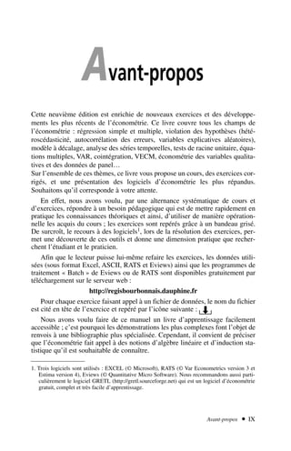 Avant-propos
Avant-propos  IX
Cette neuvième édition est enrichie de nouveaux exercices et des développe-
ments les plus récents de l’économétrie. Ce livre couvre tous les champs de
l’économétrie : régression simple et multiple, violation des hypothèses (hété-
roscédasticité, autocorrélation des erreurs, variables explicatives aléatoires),
modèle à décalage, analyse des séries temporelles, tests de racine unitaire, équa-
tions multiples, VAR, cointégration, VECM, économétrie des variables qualita-
tives et des données de panel…
Sur l’ensemble de ces thèmes, ce livre vous propose un cours, des exercices cor-
rigés, et une présentation des logiciels d’économétrie les plus répandus.
Souhaitons qu’il corresponde à votre attente.
En effet, nous avons voulu, par une alternance systématique de cours et
d’exercices, répondre à un besoin pédagogique qui est de mettre rapidement en
pratique les connaissances théoriques et ainsi, d’utiliser de manière opération-
nelle les acquis du cours ; les exercices sont repérés grâce à un bandeau grisé.
De surcroît, le recours à des logiciels1, lors de la résolution des exercices, per-
met une découverte de ces outils et donne une dimension pratique que recher-
chent l’étudiant et le praticien.
Afin que le lecteur puisse lui-même refaire les exercices, les données utili-
sées (sous format Excel, ASCII, RATS et Eviews) ainsi que les programmes de
traitement « Batch » de Eviews ou de RATS sont disponibles gratuitement par
téléchargement sur le serveur web :
http://regisbourbonnais.dauphine.fr
Pour chaque exercice faisant appel à un fichier de données, le nom du fichier
est cité en tête de l’exercice et repéré par l’icône suivante :
Nous avons voulu faire de ce manuel un livre d’apprentissage facilement
accessible ; c’est pourquoi les démonstrations les plus complexes font l’objet de
renvois à une bibliographie plus spécialisée. Cependant, il convient de préciser
que l’économétrie fait appel à des notions d’algèbre linéaire et d’induction sta-
tistique qu’il est souhaitable de connaître.
1. Trois logiciels sont utilisés : EXCEL (© Microsoft), RATS (© Var Econometrics version 3 et
Estima version 4), Eviews (© Quantitative Micro Software). Nous recommandons aussi parti-
culièrement le logiciel GRETL (http://gretl.sourceforge.net) qui est un logiciel d’économétrie
gratuit, complet et très facile d’apprentissage.
 