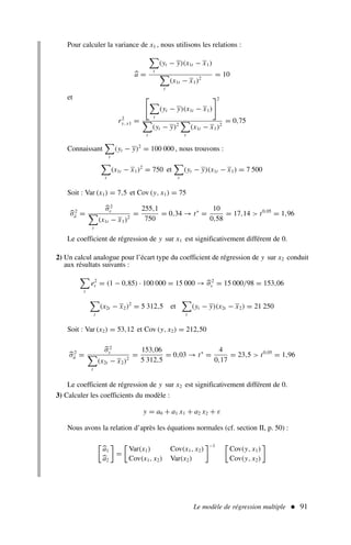Le modèle de régression multiple  91
Pour calculer la variance de x1 , nous utilisons les relations :
a =

t
(yt − y)(x1t − x1)

t
(x1t − x1)2
= 10
et
r2
y, x1 =


t
(yt − y)(x1t − x1)
2

t
(yt − y)2

t
(x1t − x1)2
= 0,75
Connaissant

t
(yt − y)2
= 100 000 , nous trouvons :

t
(x1t − x1)2
= 750 et

t
(yt − y)(x1t − x1) = 7 500
Soit : Var (x1) = 7,5 et Cov (y, x1) = 75
σ2
â =
σ2
ε

t
(x1t − x1)2
=
255,1
750
= 0,34 → t∗
=
10
0,58
= 17,14  t0,05
= 1,96
Le coefficient de régression de y sur x1 est significativement différent de 0.
2) Un calcul analogue pour l’écart type du coefficient de régression de y sur x2 conduit
aux résultats suivants :

t
e2
t = (1 − 0,85) · 100 000 = 15 000 → σ2
ε = 15 000/98 = 153,06

t
(x2t − x2)2
= 5 312,5 et

t
(yt − y)(x2t − x2) = 21 250
Soit : Var (x2) = 53,12 et Cov (y, x2) = 212,50
σ2
â =
σ2
ε

t
(x2t − x2)2
=
153,06
5 312,5
= 0,03 → t∗
=
4
0,17
= 23,5  t0,05
= 1,96
Le coefficient de régression de y sur x2 est significativement différent de 0.
3) Calculer les coefficients du modèle :
y = a0 + a1 x1 + a2 x2 + ε
Nous avons la relation d’après les équations normales (cf. section II, p. 50) :

a1
a2

=

Var(x1) Cov(x1, x2)
Cov(x1, x2) Var(x2)
−1 
Cov(y, x1)
Cov(y, x2)

 