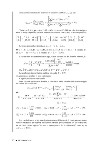 92  ÉCONOMÉTRIE
Nous connaissons tous les éléments de ce calcul sauf Cov(x1, x2), or :
r2
x1, x2 =
[Cov(x1, x2)]2
V(x1) · V(x2)
=


t
(x1t − x1)(x2t − x2)
2

t
(x1t − x1)2

t
(x2t − x2)2
= 0,45
Var(x1) = 7,5 et Var(x2) = 53,12 → Cov(x1, x2) = 13,389, en effet la covariance
entre x1 et x2 est positive puisque les covariances entre y et x1 , et y et x2 sont positives.

a1
a2

=

7,5 13,39
13,39 53,12
−1 
75
212,5

=

0,242 −0,061
−0,061 0,034
 
75
212,5

=

5,19
2,69

Le terme constant est donné par a0 = y − a1 x1 − a2 x2 .
Or y = 12 ; a1 = 5,19 ; a2 = 2,69 , de plus x1 = 1,8 car y = 10 x1 − 6 (modèle 1)
et x2 = 1 car y = 4 x2 + 8 (modèle 2) → a0 = − 0,032.
Le coefficient de détermination est égal, si l’on raisonne sur des données centrées, à :
R2
=
Y′
Y
Y′ Y
=
a′
X′
Y
Y′ Y
=
(5,19 2,69)

7 500
21 250


t
(yt − y)2
=
96 087,5
100 000
= 0,96
Car Y′
Y = (Xa)′
(Xa) = a′
X′
(X(X′
X)−1
X′
Y) = a′
X′
Y
Le coefficient de corrélation multiple est égal à R = 0,98
4) Analyse des résultats et tests statistiques.
• Significativité des coefficients
Pour calculer les ratios de Student, il convient d’abord de connaître les écarts types
de chacun des coefficients.
σ2
âi = σ2
ε (X′
X)−1
= σ2
ε ×
1
n
×

Var(x1) Cov(x1, x2)
Cov(x1, x2) Var(x2)
−1
Or :
σ2
ε =
SC R
n − k − 1
=
(1 − R2
) SCT
n − k − 1
=
(1 − R2
)

t
(yt − y)2
n − k − 1
=
(1 − 0,96) 100 000
100 − 2 − 1
σ2
ε = 41,23
σ2
â1 = 41,23 ×
0,242
100
= 0,097 → σâ1 = 0,316 → t∗
=
5,19
0,316
= 16,4  t0,05
= 1,96
σ2
â2 = 41,23 ×
0,034
100
= 0,014 → σâ2 = 0,118 → t∗
=
2,69
0,118
= 22,8  t0,05
= 1,96
Les coefficients a1 et a2 sont significativement différents de 0. Nous pouvons obser-
ver des différences par rapport aux valeurs estimées précédemment, sur les coefficients
et sur leurs écarts types. Cela est la conséquence de la colinéarité1 entre x1 et
x2(rx1, x2 = 0,67).
 