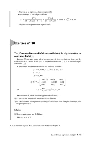 Le modèle de régression multiple  93
• Analyse de la régression dans son ensemble
Nous calculons la statistique de Fisher :
F∗
=
R2
/k
(1 − R2)/(n − k − 1)
=
0,96/2
(1 − 0,96)/97
= 1 164  F0,05
2,97 = 3,10
La régression est globalement significative.
Test d’une combinaison linéaire de coefficients de régression (test de
contrainte linéaire)
Pendant 23 ans nous avons relevé, sur une parcelle de terre située en Auvergne, les
rendements de la culture de blé (y), la température moyenne (x1) et le niveau des pré-
cipitations (x2).
L’ajustement de ce modèle conduit aux résultats suivants :
y = 0,510 x1 − 0,350 x2 + 27,3 + e
n = 23
R2
= 0,937
(X′
X)−1
=


0,0009 −0,08 −0,3
−0,08 0,0025 0,02
−0,3 0,02 0,2


et SCT =

t
(yt − y)2
= 317,46
On demande de tester les deux hypothèses suivantes :
1) Existe-t-il une influence d’au moins un des facteurs ?
2) Le coefficient de la température est-il significativement deux fois plus élevé que celui
des précipitations ?
Solution
1) Nous procédons au test de Fisher :
H0 : a1 = a2 = 0

Exercice n° 10
1. Les différents aspects de la colinéarité sont étudiés au chapitre 4.
 