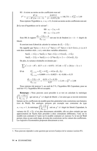 94  ÉCONOMÉTRIE
H1 : il existe au moins un des coefficients non nul
F∗
=
R2
/k
(1 − R2)/(n − k − 1)
=
0,937/2
(1 − 0,937)/20
= 148,731  F0,05
2,20 = 3,49
Nous rejetons l’hypothèse a1 = a2 = 0 , il existe au moins un des coefficients non nul.
2) Le test d’hypothèses est le suivant1 :
H0 : a1 − 2 a2 = 0
H1 : a1 − 2 a2 = 0
Sous H0, le rapport
(a1 − 2 a2) − 0
σâ1−2 â2
suit une loi de Student à n − k − 1 degrés de
liberté.
Il convient tout d’abord de calculer la variance de (a1 − 2 a2) :
On rappelle que Var(a x + b y) = a2
Var(x) + b2
Var(y) + 2a b Cov(x,y) (a et b
sont deux nombres réels ; x et y sont deux variables aléatoires).
Var(a1 − 2 a2) = Var(a1) + Var(−2 a2) + 2 Cov(a1, −2 a2)
Var(a1 − 2 a2) = Var(a1) + (−2)2
Var (a2) + 2 × −2 Cov(a1, a2)
De plus, la variance résiduelle est donnée par :

t
e2
t = (1 − R2
) · SCT = (1 − 0,937) · 317,46 → σ2
ε = 20/(n − 3) = 1
D’où σ2
â1−2 â2 = σ2
â1 + 4 σ2
â2 − 4 Cov (a1, a2)
σ2
â1−2 â2 = 0,0009 + 4 × 0,0025 − 4(−0,08) = 0,33
(a1 − 2 a2) − 0
σâ1−2 â2
=
(0,51 + 2 × 0,35)
0,57
= 2,10  t0,05
20 = 2,08
Nous rejetons (de justesse !), au seuil de 5 %, l’hypothèse H0. Cependant, pour un
seuil de 4 %, l’hypothèse H0 est acceptée.
Remarque : Nous pouvons aussi procéder à ce test en calculant la statistique

a1 − 2 a2
σâ1−2 â2
2
qui suit un χ2
à 1 degré de liberté ; c’est ainsi que ce test de restriction
linéaire sur les coefficients du modèle peut être généralisé à des restrictions non linéaires
(test de Wald). Par analogie, prenons par exemple une contrainte du type
a1 × a2 = 1 , la statistique

a1 × a2
σâ1×â2
2
suit un χ2
à 1 degré de liberté. Cependant, la
variance de (a1 × a2) n’est plus directement calculable, elle est alors estimée par une
approximation de Taylor. Sans procéder à deux estimations différentes, l’une sur le
modèle non contraint et l’autre sur le modèle contraint (cf. exercice 3), le test de Wald
permet, donc en une seule étape, de tester des restrictions sur les valeurs des coefficients.
Les logiciels d’économétrie proposent directement ce test.
1. Nous pouvons répondre à cette question par un test d’analyse de la variance (section IV).
 