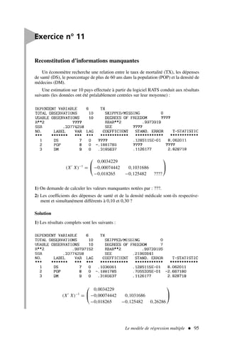 Le modèle de régression multiple  95
Reconstitution d’informations manquantes
Un économètre recherche une relation entre le taux de mortalité (TX), les dépenses
de santé (DS), le pourcentage de plus de 60 ans dans la population (POP) et la densité de
médecins (DM).
Une estimation sur 10 pays effectuée à partir du logiciel RATS conduit aux résultats
suivants (les données ont été préalablement centrées sur leur moyenne) :
(X′
X)−1
=


0,0034229
−0,00074442 0,1031686
−0,018265 −0,125482 ????


1) On demande de calculer les valeurs manquantes notées par : ???.
2) Les coefficients des dépenses de santé et de la densité médicale sont-ils respective-
ment et simultanément différents à 0,10 et 0,30 ?
Solution
1) Les résultats complets sont les suivants :

Exercice n° 11
(X′
X)−1
=


0,0034229
−0,00074442 0,1031686
−0,018265 −0,125482 0,26286


 