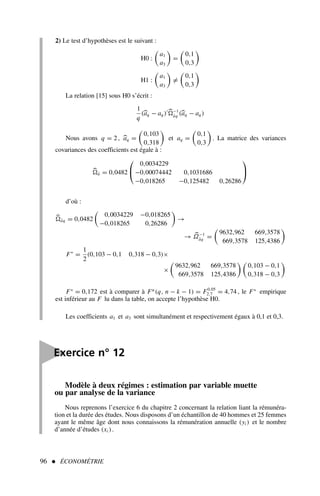 2) Le test d’hypothèses est le suivant :
H0 :

a1
a3

=

0,1
0,3

H1 :

a1
a3

=

0,1
0,3

La relation [15] sous H0 s’écrit :
1
q
(aq − aq )′ −1
âq (aq − aq )
Nous avons q = 2, aq =

0,103
0,318

et aq =

0,1
0,3

. La matrice des variances
covariances des coefficients est égale à :
â = 0,0482


0,0034229
−0,00074442 0,1031686
−0,018265 −0,125482 0,26286


d’où :
âq = 0,0482

0,0034229 −0,018265
−0,018265 0,26286

→
→ Ω−1
âq =

9632,962 669,3578
669,3578 125,4386

F∗
=
1
2
(0,103 − 0,1 0,318 − 0,3)×
×

9632,962 669,3578
669,3578 125,4386
 
0,103 − 0,1
0,318 − 0,3

F∗
= 0,172 est à comparer à Fα
(q, n − k − 1) = F0,05
2,7 = 4,74 , le F∗
empirique
est inférieur au F lu dans la table, on accepte l’hypothèse H0.
Les coefficients a1 et a3 sont simultanément et respectivement égaux à 0,1 et 0,3.
96  ÉCONOMÉTRIE
Modèle à deux régimes : estimation par variable muette
ou par analyse de la variance
Nous reprenons l’exercice 6 du chapitre 2 concernant la relation liant la rémunéra-
tion et la durée des études. Nous disposons d’un échantillon de 40 hommes et 25 femmes
ayant le même âge dont nous connaissons la rémunération annuelle (yi ) et le nombre
d’année d’études (xi ).

Exercice n° 12
 