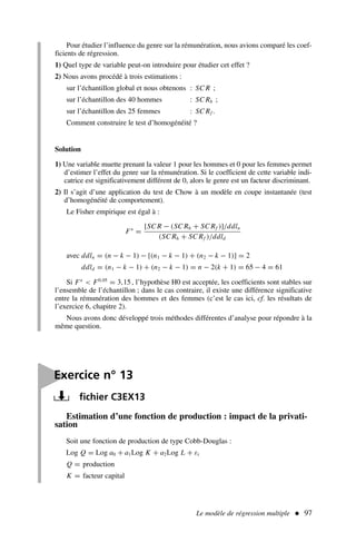 Pour étudier l’influence du genre sur la rémunération, nous avions comparé les coef-
ficients de régression.
1) Quel type de variable peut-on introduire pour étudier cet effet ?
2) Nous avons procédé à trois estimations :
sur l’échantillon global et nous obtenons : SC R ;
sur l’échantillon des 40 hommes : SC Rh ;
sur l’échantillon des 25 femmes : SC Rf .
Comment construire le test d’homogénéité ?
Solution
1) Une variable muette prenant la valeur 1 pour les hommes et 0 pour les femmes permet
d’estimer l’effet du genre sur la rémunération. Si le coefficient de cette variable indi-
catrice est significativement différent de 0, alors le genre est un facteur discriminant.
2) Il s’agit d’une application du test de Chow à un modèle en coupe instantanée (test
d’homogénéité de comportement).
Le Fisher empirique est égal à :
F∗
=
[SC R − (SC Rh + SC Rf )]/ddln
(SC Rh + SC Rf )/ddld
avec ddln = (n − k − 1) − [(n1 − k − 1) + (n2 − k − 1)] = 2
ddld = (n1 − k − 1) + (n2 − k − 1) = n − 2(k + 1) = 65 − 4 = 61
Si F∗
 F0,05
= 3,15 , l’hypothèse H0 est acceptée, les coefficients sont stables sur
l’ensemble de l’échantillon ; dans le cas contraire, il existe une différence significative
entre la rémunération des hommes et des femmes (c’est le cas ici, cf. les résultats de
l’exercice 6, chapitre 2).
Nous avons donc développé trois méthodes différentes d’analyse pour répondre à la
même question.
Le modèle de régression multiple  97
Estimation d’une fonction de production : impact de la privati-
sation
Soit une fonction de production de type Cobb-Douglas :
Log Q = Log a0 + a1Log K + a2Log L + εt
Q = production
K = facteur capital

Exercice n° 13
fichier C3EX13
 