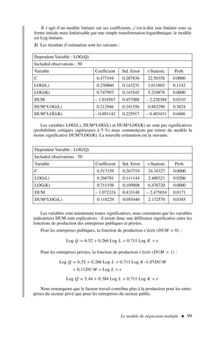 Le modèle de régression multiple  99
Il s’agit d’un modèle linéaire sur ses coefficients, c’est-à-dire non linéaire sous sa
forme initiale mais linéarisable par une simple transformation logarithmique, le modèle
est Log-linéaire.
2) Les résultats d’estimation sont les suivants :
Dependent Variable : LOG(Q)
Included observations : 50
Variable Coefficient Std. Error t-Statistic Prob.
C 6.477194 0.287830 22.50358 0.0000
LOG(L) 0.230860 0.143231 1.611803 0.1142
LOG(K) 0.747993 0.143545 5.210878 0.0000
DUM – 1.018567 0.457088 – 2.228384 0.0310
DUM*LOG(L) 0.212946 0.241356 0.882290 0.3824
DUM*LOG(K) – 0.091142 0.225917 – 0.403431 0.6886
Dependent Variable : LOG(Q)
Included observations : 50
Variable Coefficient Std. Error t-Statistic Prob.
C 6.517159 0.267719 24.34327 0.0000
LOG(L) 0.266781 0.111144 2.400321 0.0206
LOG(K) 0.711198 0.109808 6.476720 0.0000
DUM – 1.072324 0.433148 – 2.475654 0.0171
DUM*LOG(L) 0.118229 0.055440 2.132570 0.0385
Les variables LOG(L), DUM*LOG(L) et DUM*LOG(K) ne sont pas significatives
(probabilités critiques supérieures à 5 %) nous commençons par retirer du modèle la
moins significative DUM*LOG(K). La nouvelle estimation est la suivante.
Les variables sont maintenant toutes significatives, nous constatons que les variables
indicatrices DUM sont explicatives : il existe donc une différence significative entre les
fonctions de production des entreprises publiques et privées.
Pour les entreprises publiques, la fonction de production s’écrit (DUM = 0) :
Log Q = 6,52 + 0,266 Log L + 0,711 Log K + e
Pour les entreprises privées, la fonction de production s’écrit (DUM = 1) :
Log Q = 6,52 + 0,266 Log L + 0,711 Log K–1,07DU M
+ 0,11DU M × Log L + e
Log Q = 5,44 + 0,384 Log L + 0,711 Log K + e
Nous remarquons que le facteur travail contribue plus à la production pour les entre-
prises du secteur privé que pour les entreprises du secteur public.
 