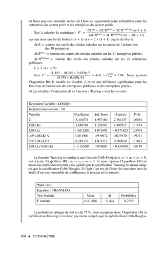100  ÉCONOMÉTRIE
3) Nous pouvons procéder au test de Chow en segmentant notre échantillon entre les
entreprises du secteur privé et les entreprises du secteur public.
Soit à calculer la statistique : F∗
=
(SC R − (SC RPrivé
+ SC RPublique
))/(k + 1)
(SC RPrivé + SC RPublique)/(n − 2(k + 1))
qui suit alors une loi de Fisher à (k + 1) et n − 2 × (k + 1) degrés de liberté.
SCR = somme des carrés des résidus calculée sur la totalité de l’échantillon
des 50 entreprises.
SCRPrivé
= somme des carrés des résidus calculée sur les 21 entreprises privées.
SC RPublique
= somme des carrés des résidus calculée sur les 29 entreprises
publiques.
k = 2 et n = 50.
Soit F∗
=
(1,853 − (0,795 + 0,629))/3
(0,795 + 0,629)/44
≈ 4,42  F0,05
3;44 ≈ 2,84. Nous rejetons
l’hypothèse H0, le modèle est instable, il existe une différence significative entre les
fonctions de production des entreprises publiques et des entreprises privées.
4) Les résultats d’estimation de la fonction « Tranlog » sont les suivants :
Dependent Variable : LOG(Q)
Included observations : 50
Variable Coefficient Std. Error t-Statistic Prob.
C 5.404574 1.957160 2.761437 0.0084
LOG(K) 1.686188 1.201063 1.403913 0.1674
LOG(L) – 0.612883 1.071805 – 0.571823 0.5704
0.5*LOG(K)^2 0.031900 0.939072 0.033970 0.9731
0.5*LOG(L)^2 0.289379 1.031212 0.280620 0.7803
LOG(L)*LOG(K) – 0.156205 0.978803 – 0.159588 0.8739
Wald Test :
Equation : TRANSLOG
Test Statistic Value df Probability
F-statistic 0.401096 (3.44) 0.7529
La fonction Translog se ramène à une fonction Cobb-Douglas si a3 = a4 = a5 = 0,
soit à tester l’hypothèse H0 : a3 = a4 = a5 = 0. Si nous rejetons l’hypothèse H0 (au
moins un coefficient non nul), cela signifie que la spécification Translog est mieux adap-
tée que la spécification Cobb-Douglas. Il s’agit d’un test de Fisher de contrainte (test de
Wald) d’un sous-ensemble de coefficients, le résultat est le suivant :
La probabilité critique du test est de 75 %, nous acceptons donc l’hypothèse H0, la
spécification Translog n’est donc pas mieux adaptée que la spécification Cobb-Douglas.
 