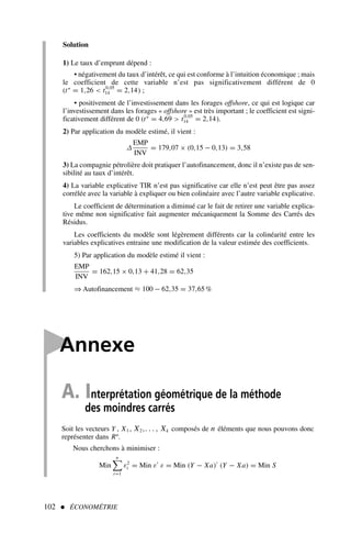 Solution
1) Le taux d’emprunt dépend :
• négativement du taux d’intérêt, ce qui est conforme à l’intuition économique ; mais
le coefficient de cette variable n’est pas significativement différent de 0
(t∗
= 1,26  t0,05
14 = 2,14) ;
• positivement de l’investissement dans les forages offshore, ce qui est logique car
l’investissement dans les forages « offshore » est très important ; le coefficient est signi-
ficativement différent de 0 (t∗
= 4,69  t0,05
14 = 2,14).
2) Par application du modèle estimé, il vient :
∆
EMP
INV
= 179,07 × (0,15 − 0,13) = 3,58
3) La compagnie pétrolière doit pratiquer l’autofinancement, donc il n’existe pas de sen-
sibilité au taux d’intérêt.
4) La variable explicative TIR n’est pas significative car elle n’est peut être pas assez
corrélée avec la variable à expliquer ou bien colinéaire avec l’autre variable explicative.
Le coefficient de détermination a diminué car le fait de retirer une variable explica-
tive même non significative fait augmenter mécaniquement la Somme des Carrés des
Résidus.
Les coefficients du modèle sont légèrement différents car la colinéarité entre les
variables explicatives entraine une modification de la valeur estimée des coefficients.
5) Par application du modèle estimé il vient :
EMP
INV
= 162,15 × 0,13 + 41,28 = 62,35
⇒ Autofinancement ≈ 100 − 62,35 = 37,65%
102  ÉCONOMÉTRIE

Annexe
A. Interprétation géométrique de la méthode
des moindres carrés
Soit les vecteurs Y , X1 , X2,. . . , Xk composés de n éléments que nous pouvons donc
représenter dans Rn
.
Nous cherchons à minimiser :
Min
n

t=1
ε2
t = Min ε′
ε = Min (Y − Xa)′
(Y − Xa) = Min S
 