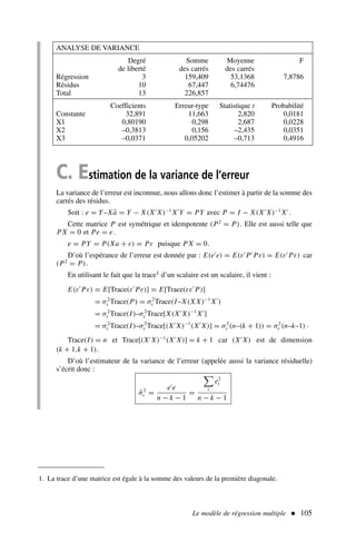 C. Estimation de la variance de l’erreur
La variance de l’erreur est inconnue, nous allons donc l’estimer à partir de la somme des
carrés des résidus.
Soit : e = Y–Xâ = Y − X(X′
X)−1
X′
Y = PY avec P = I − X(X′
X)−1
X′
.
Cette matrice P est symétrique et idempotente (P2
= P). Elle est aussi telle que
P X = 0 et Pe = e.
e = PY = P(Xa + ε) = Pε puisque P X = 0.
D’où l’espérance de l’erreur est donnée par : E(e′
e) = E(ε′
P′
Pε) = E(ε′
Pε) car
(P2
= P).
En utilisant le fait que la trace1 d’un scalaire est un scalaire, il vient :
E(ε′
Pε) = E[Trace(ε′
Pε)] = E[Trace(εε′
P)]
= σ2
ε Trace(P) = σ2
ε Trace(I–X(X X)−1
X′
)
= σ2
ε Trace(I)–σ2
ε Trace[X(X′
X)−1
X′
]
= σ2
ε Trace(I)–σ2
ε Trace[(X′
X)−1
(X′
X)] = σ2
ε (n–(k + 1)) = σ2
ε (n–k–1) .
Trace(I) = n et Trace[(X′
X)−1
(X′
X)] = k + 1 car (X′
X) est de dimension
(k + 1,k + 1).
D’où l’estimateur de la variance de l’erreur (appelée aussi la variance résiduelle)
s’écrit donc :
σ̂2
ε =
e′
e
n − k − 1
=

t
e2
t
n − k − 1
Le modèle de régression multiple  105
ANALYSE DE VARIANCE
Degré Somme Moyenne F
de liberté des carrés des carrés
Régression 3 159,409 53,1368 7,8786
Résidus 10 67,447 6,74476
Total 13 226,857
Coefficients Erreur-type Statistique t Probabilité
Constante 32,891 11,663 2,820 0,0181
X1 0,80190 0,298 2,687 0,0228
X2 –0,3813 0,156 –2,435 0,0351
X3 –0,0371 0,05202 –0,713 0,4916
1. La trace d’une matrice est égale à la somme des valeurs de la première diagonale.
 