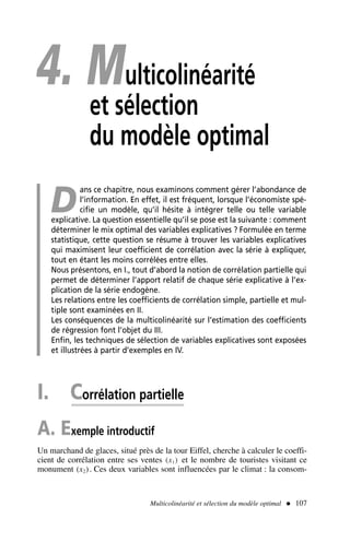 4. Multicolinéarité
et sélection
du modèle optimal
D
ans ce chapitre, nous examinons comment gérer l’abondance de
l’information. En effet, il est fréquent, lorsque l’économiste spé-
cifie un modèle, qu’il hésite à intégrer telle ou telle variable
explicative. La question essentielle qu’il se pose est la suivante : comment
déterminer le mix optimal des variables explicatives ? Formulée en terme
statistique, cette question se résume à trouver les variables explicatives
qui maximisent leur coefficient de corrélation avec la série à expliquer,
tout en étant les moins corrélées entre elles.
Nous présentons, en I., tout d’abord la notion de corrélation partielle qui
permet de déterminer l’apport relatif de chaque série explicative à l’ex-
plication de la série endogène.
Les relations entre les coefficients de corrélation simple, partielle et mul-
tiple sont examinées en II.
Les conséquences de la multicolinéarité sur l’estimation des coefficients
de régression font l’objet du III.
Enfin, les techniques de sélection de variables explicatives sont exposées
et illustrées à partir d’exemples en IV.
I. Corrélation partielle
A. Exemple introductif
Un marchand de glaces, situé près de la tour Eiffel, cherche à calculer le coeffi-
cient de corrélation entre ses ventes (x1) et le nombre de touristes visitant ce
monument (x2). Ces deux variables sont influencées par le climat : la consom-
Multicolinéarité et sélection du modèle optimal  107
 