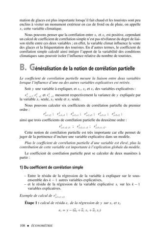 mation de glaces est plus importante lorsqu’il fait chaud et les touristes sont peu
enclins à visiter un monument extérieur en cas de froid ou de pluie, on appelle
x3 cette variable climatique.
Nous pouvons penser que la corrélation entre x1 et x2 est positive, cependant
un calcul de coefficient de corrélation simple n’est pas révélateur du degré de liai-
son réelle entre ces deux variables ; en effet, la variable climat influence la vente
des glaces et la fréquentation des touristes. En d’autres termes, le coefficient de
corrélation simple calculé ainsi intègre l’apport de la variabilité des conditions
climatiques sans pouvoir isoler l’influence relative du nombre de touristes.
B. Généralisation de la notion de corrélation partielle
Le coefficient de corrélation partielle mesure la liaison entre deux variables
lorsque l’influence d’une ou des autres variables explicatives est retirée.
Soit y une variable à expliquer, et x1 , x2 et x3 des variables explicatives :
r2
y, x1 , r2
y, x2 et r2
y, x3 mesurent respectivement la variance de y expliquée par
la variable x1 seule, x2 seule et x3 seule.
Nous pouvons calculer six coefficients de corrélation partielle du premier
ordre :
r2
yx1.x2 ; r2
yx1.x3 ; r2
yx2.x1 ; r2
yx2.x3 ; r2
yx3.x1 ; r2
yx3.x2 ;
ainsi que trois coefficients de corrélation partielle du deuxième ordre :
r2
yx1.x2 x3 ; r2
yx2.x1 x3 ; r2
yx3.x1 x2 .
Cette notion de corrélation partielle est très importante car elle permet de
juger de la pertinence d’inclure une variable explicative dans un modèle.
Plus le coefficient de corrélation partielle d’une variable est élevé, plus la
contribution de cette variable est importante à l’explication globale du modèle.
Le coefficient de corrélation partielle peut se calculer de deux manières à
partir :
1) Du coefficient de corrélation simple
– Entre le résidu de la régression de la variable à expliquer sur le sous-
ensemble des k − 1 autres variables explicatives,
– et le résidu de la régression de la variable explicative xi sur les k − 1
variables explicatives.
Exemple de calcul de r2
yx3.x1 x2
Étape 1 : calcul de résidu e1 de la régression de y sur x1 et x2
e1 = y − (
a0 +
a1 x1 +
a2 x2)
108  ÉCONOMÉTRIE
 
